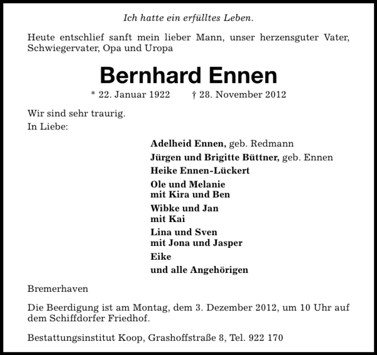 <p>Ich hatte ein erfülltes Leben.<br />Heute entschlief sanft mein lieber Mann, unser herzensguter Vater,<br />Schwiegervater, Opa und Uropa</p><p>Bernhard Ennen</p><p>* 22. Januar 1922</p><p>† 28. November 2012</p><p>Wir sind sehr traurig.<br />In Liebe:<br />Adelheid Ennen, geb. Redmann<br />Jürgen und Brigitte Büttner, geb. Ennen<br />Heike Ennen-Lückert<br />Ole und Melanie<br />mit Kira und Ben<br />Wibke und Jan<br />mit Kai<br />Lina und Sven<br />mit Jona und Jasper<br />Eike<br />und alle Angehörigen<br />Bremerhaven<br />Die Beerdigung ist am Montag, dem 3. Dezember 2012, um 10 Uhr auf<br />dem Schiffdorfer Friedhof.<br />Bestattungsinstitut Koop, Grashoffstraße 8, Tel. 922 170</p>