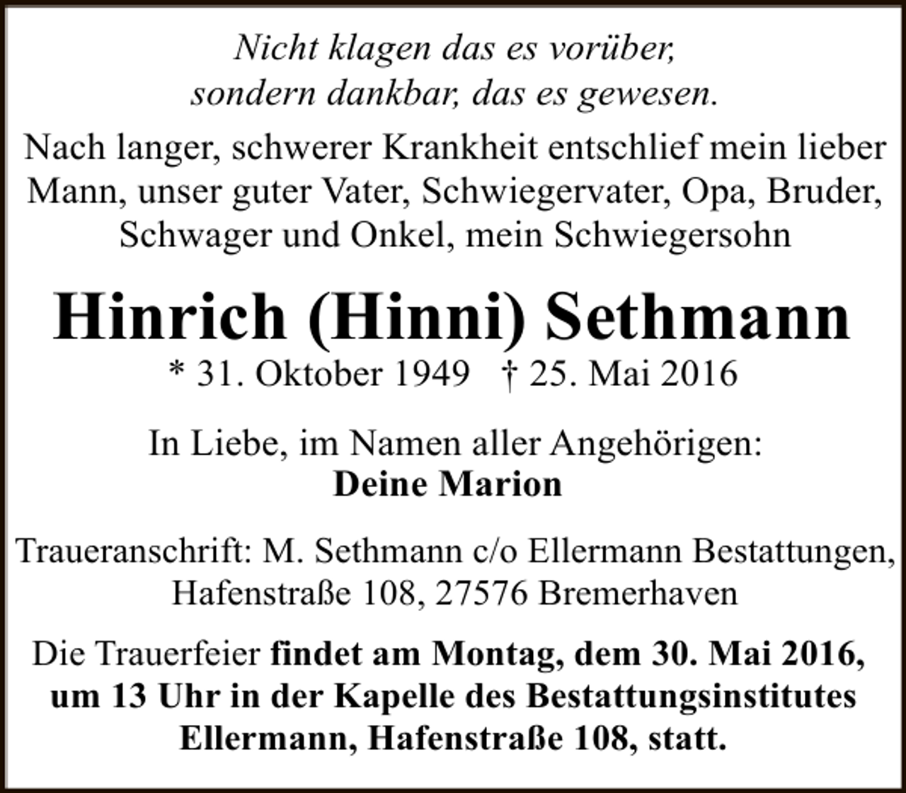 <p>Nicht klagen das es vorüber,<br />sondern dankbar, das es gewesen.<br />Nach langer, schwerer Krankheit entschlief mein lieber<br />Mann, unser guter Vater, Schwiegervater, Opa, Bruder,<br />Schwager und Onkel, mein Schwiegersohn</p><p>Hinrich (Hinni) Sethmann<br />* 31. Oktober 1949 † 25. Mai 2016</p><p>In Liebe, im Namen aller Angehörigen:<br />Deine Marion<br />Traueranschrift: M. Sethmann c/o Ellermann Bestattungen,<br />Hafenstraße 108, 27576 Bremerhaven<br />Die Trauerfeier findet am Montag, dem 30. Mai 2016,<br />um 13 Uhr in der Kapelle des Bestattungsinstitutes<br />Ellermann, Hafenstraße 108, statt.</p>