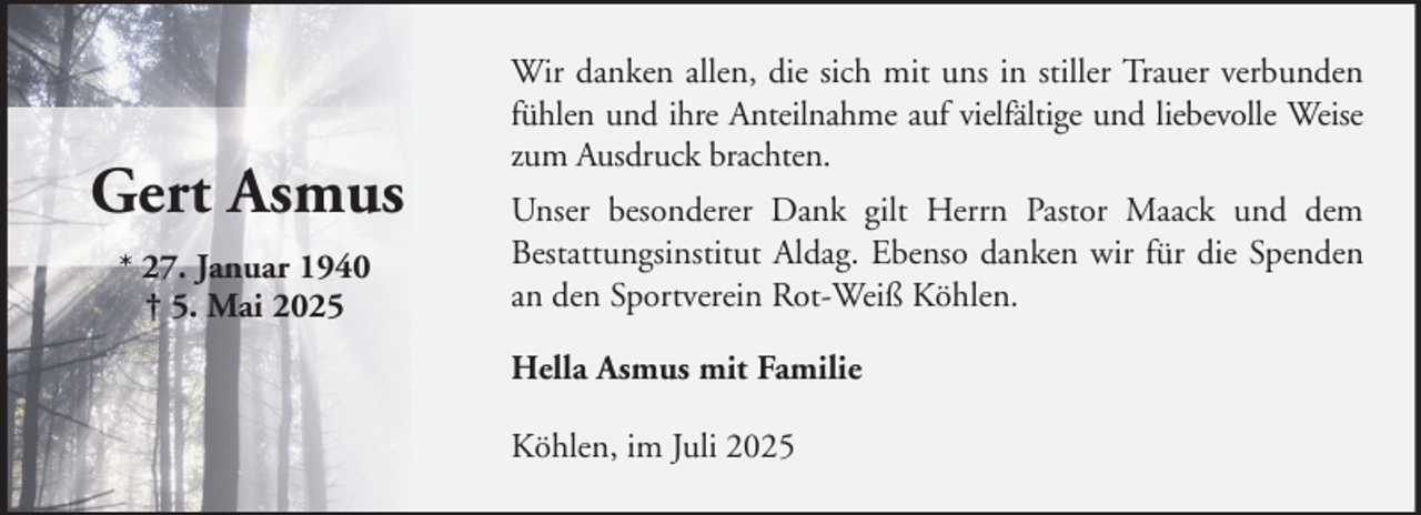 <p>Gert Asmus<br />* 27. Januar 1940<br />† 5. Mai 2025</p><p>Wir danken allen, die sich mit uns in stiller Trauer verbunden<br />fühlen und ihre Anteilnahme auf vielfältige und liebevolle Weise<br />zum Ausdruck brachten.<br />Unser besonderer Dank gilt Herrn Pastor Maack und dem<br />Bestattungsinstitut Aldag. Ebenso danken wir für die Spenden<br />an den Sportverein Rot-Weiß Köhlen.<br />Hella Asmus mit Familie<br />Köhlen, im Juli 2025</p>