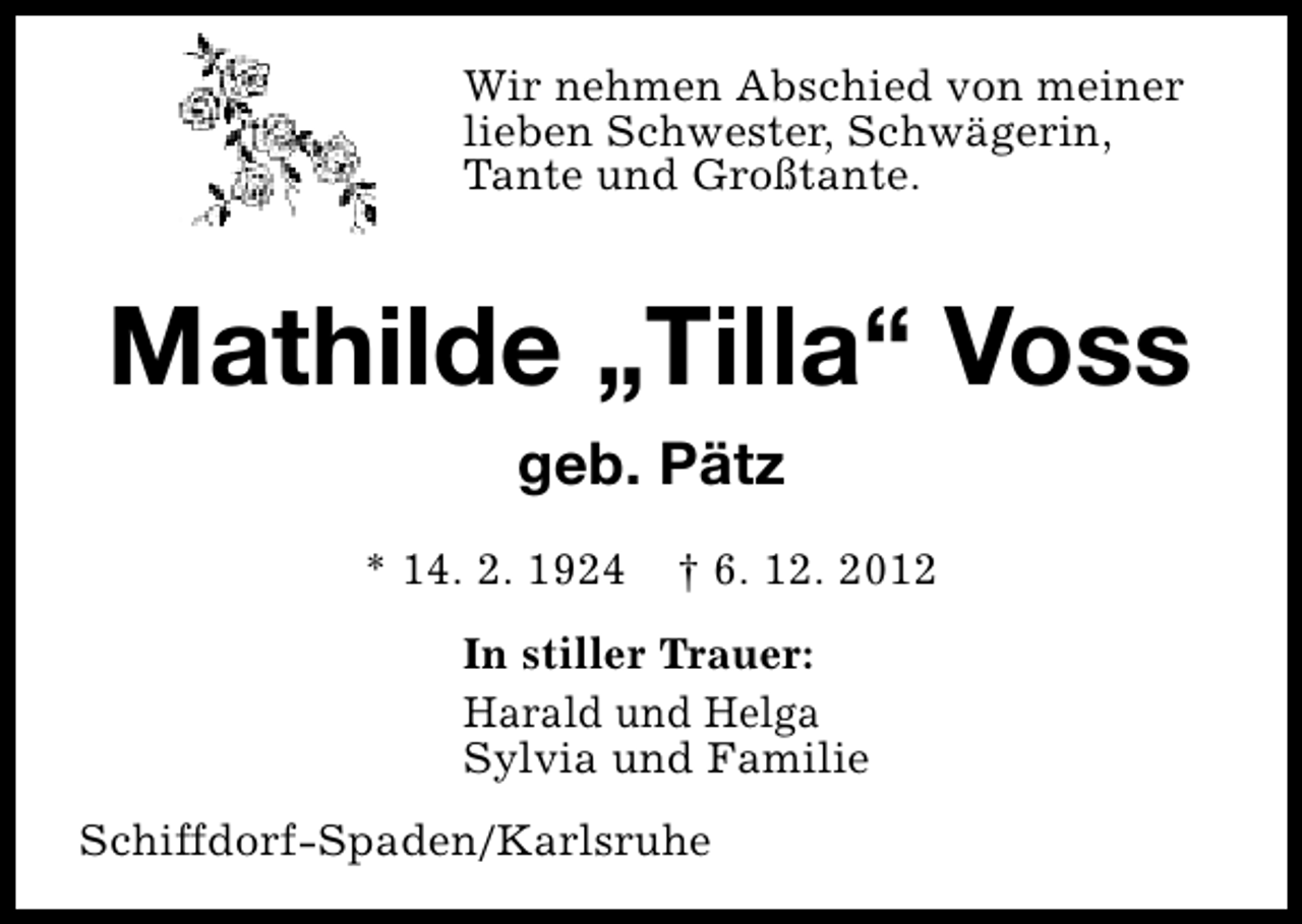 <p>Wir nehmen Abschied von meiner<br />lieben Schwester, Schwägerin,<br />Tante und Großtante.</p>
<p>Mathilde „Tilla“ Voss<br />geb. Pätz<br />* 14. 2. 1924</p>
<p>† 6. 12. 2012</p>
<p>In stiller Trauer:<br />Harald und Helga<br />Sylvia und Familie<br />Schiffdorf-Spaden/Karlsruhe</p>