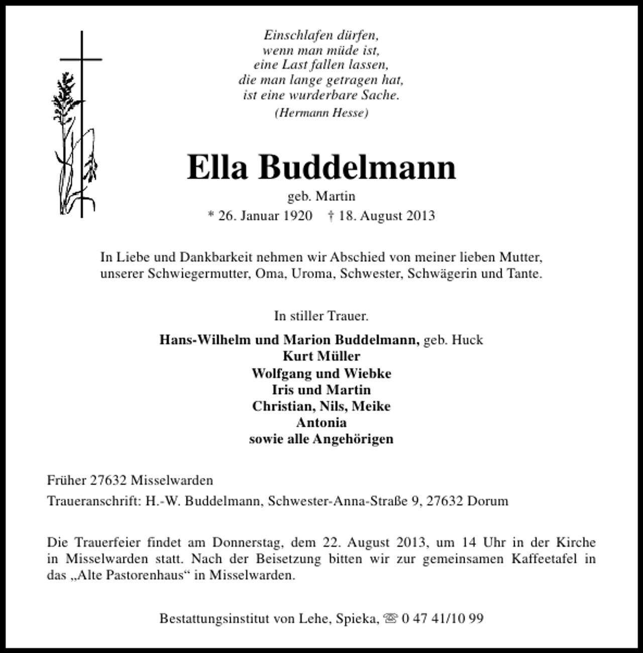 <p>Einschlafen dürfen,<br />wenn man müde ist,<br />eine Last fallen lassen,<br />die man lange getragen hat,<br />ist eine wurderbare Sache.<br />(Hermann Hesse)</p><p>Ella Buddelmann<br />geb. Martin<br />* 26. Januar 1920 † 18. August 2013</p><p>In Liebe und Dankbarkeit nehmen wir Abschied von meiner lieben Mutter,<br />unserer Schwiegermutter, Oma, Uroma, Schwester, Schwägerin und Tante.<br />In stiller Trauer.<br />Hans-Wilhelm und Marion Buddelmann, geb. Huck<br />Kurt Müller<br />Wolfgang und Wiebke<br />Iris und Martin<br />Christian, Nils, Meike<br />Antonia<br />sowie alle Angehörigen<br />Früher 27632 Misselwarden<br />Traueranschrift: H.-W. Buddelmann, Schwester-Anna-Straße 9, 27632 Dorum<br />Die Trauerfeier findet am Donnerstag, dem 22. August 2013, um 14 Uhr in der Kirche<br />in Misselwarden statt. Nach der Beisetzung bitten wir zur gemeinsamen Kaffeetafel in<br />das „Alte Pastorenhaus“ in Misselwarden.<br />Bestattungsinstitut von Lehe, Spieka, s 0 47 41/10 99</p>