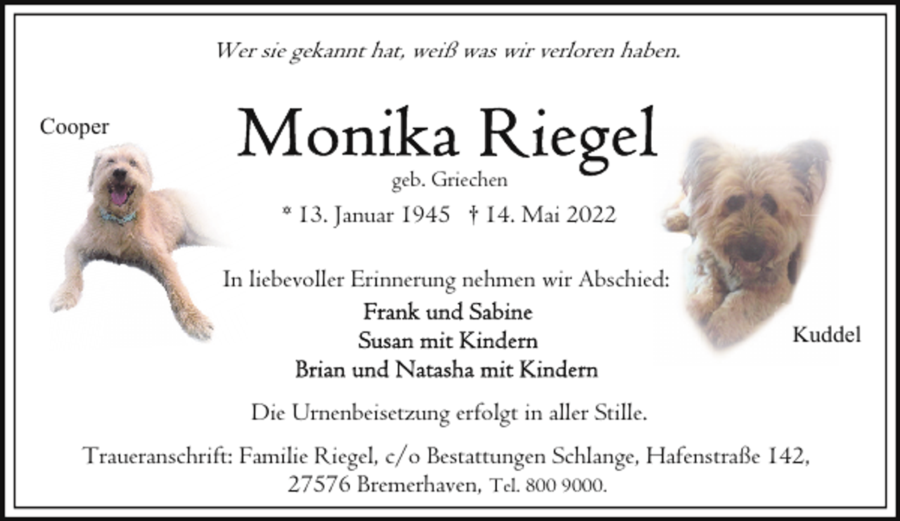 <p>Wer sie gekannt hat, weiß was wir verloren haben.<br />Cooper<br />geb. Griechen</p><p>* 13. Januar 1945 † 14. Mai 2022<br />In liebevoller Erinnerung nehmen wir Abschied:<br />Kuddel</p><p>Die Urnenbeisetzung erfolgt in aller Stille.<br />Traueranschrift: Familie Riegel, c/o Bestattungen Schlange, Hafenstraße 142,<br />27576 Bremerhaven, Tel. 800 9000.</p>