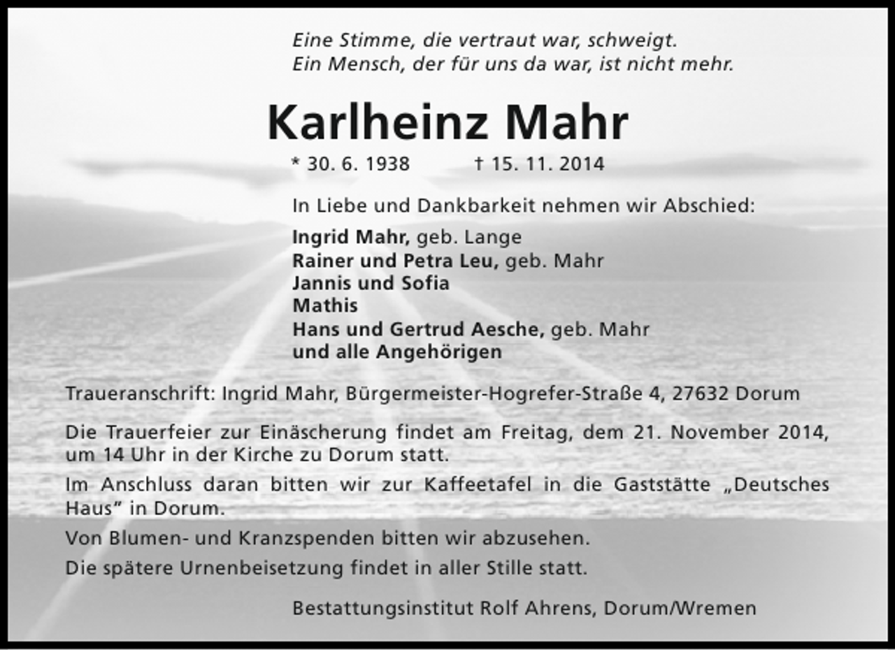 <p>Eine Stimme, die vertraut war, schweigt.<br />Ein Mensch, der für uns da war, ist nicht mehr.</p><p>Karlheinz Mahr<br />* 30. 6. 1938</p><p>† 15. 11. 2014</p><p>In Liebe und Dankbarkeit nehmen wir Abschied:<br />Ingrid Mahr, geb. Lange<br />Rainer und Petra Leu, geb. Mahr<br />Jannis und Sofia<br />Mathis<br />Hans und Gertrud Aesche, geb. Mahr<br />und alle Angehörigen<br />Traueranschrift: Ingrid Mahr, Bürgermeister-Hogrefer-Straße 4, 27632 Dorum<br />Die Trauerfeier zur Einäscherung findet am Freitag, dem 21. November 2014,<br />um 14 Uhr in der Kirche zu Dorum statt.<br />Im Anschluss daran bitten wir zur Kaffeetafel in die Gaststätte „Deutsches<br />Haus“ in Dorum.<br />Von Blumen- und Kranzspenden bitten wir abzusehen.<br />Die spätere Urnenbeisetzung findet in aller Stille statt.<br />Bestattungsinstitut Rolf Ahrens, Dorum/Wremen</p>