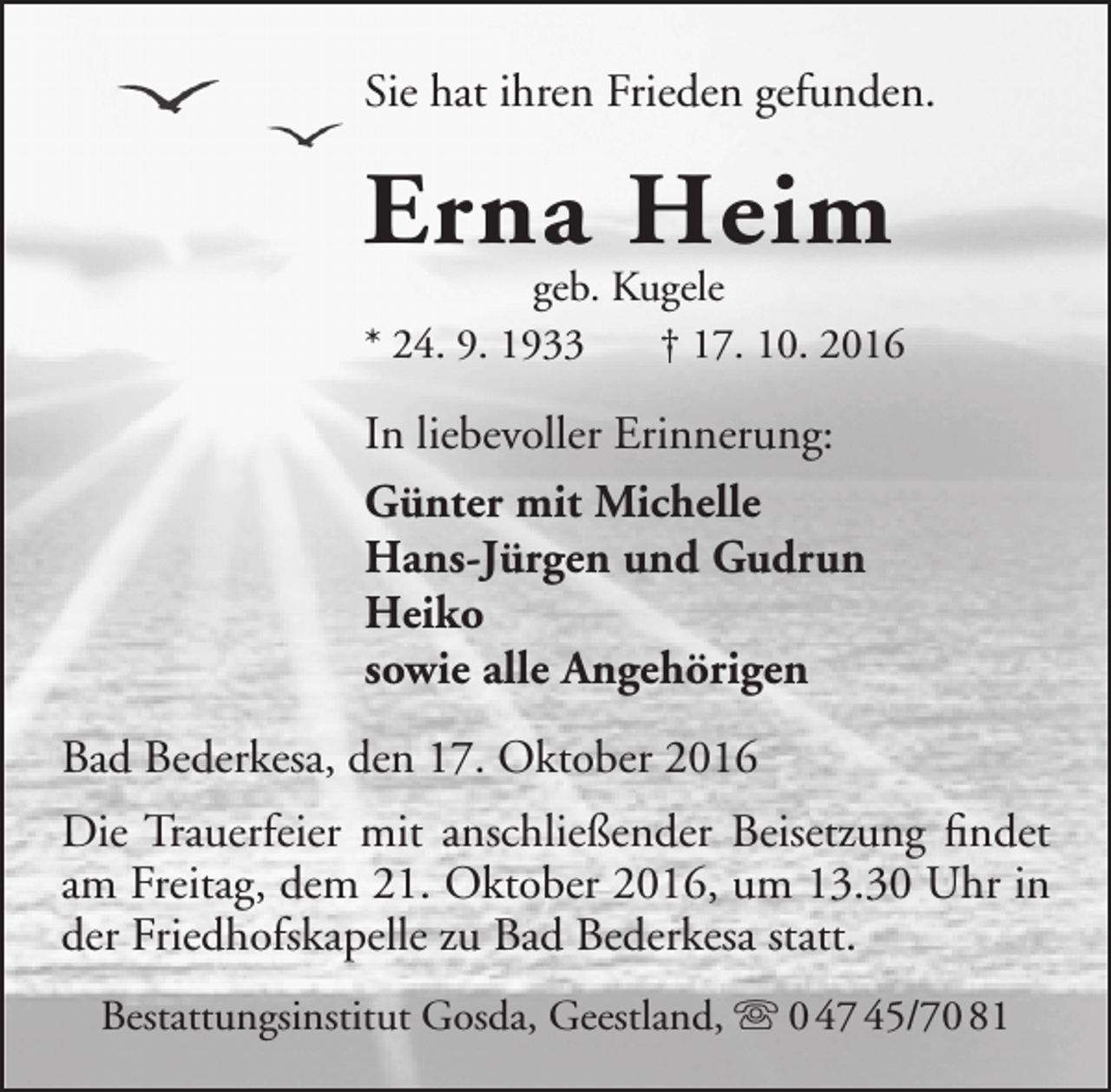 <p>Sie hat ihren Frieden gefunden.</p><p>Erna Heim</p><p>geb. Kugele<br />* 24. 9. 1933<br />† 17. 10. 2016</p><p>In liebevoller Erinnerung:<br />Günter mit Michelle<br />Hans-Jürgen und Gudrun<br />Heiko<br />sowie alle Angehörigen<br />Bad Bederkesa, den 17. Oktober 2016<br />Die Trauerfeier mit anschließender Beisetzung findet<br />am Freitag, dem 21. Oktober 2016, um 13.30 Uhr in<br />der Friedhofskapelle zu Bad Bederkesa statt.<br />Bestattungsinstitut Gosda, Geestland,  0 47 45/70 81</p>