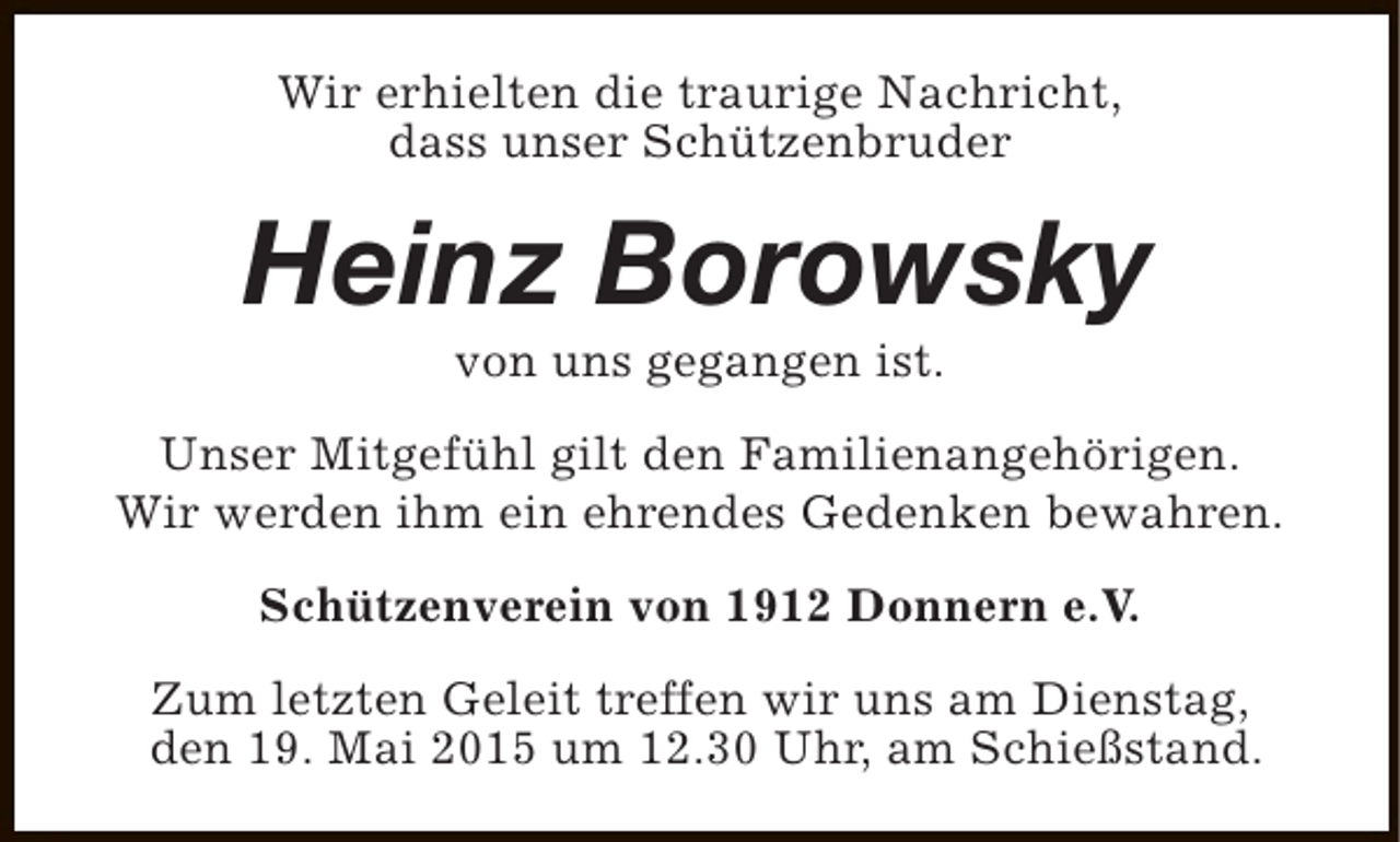 <p>Wir erhielten die traurige Nachricht,<br />dass unser Schützenbruder</p><p>Heinz Borowsky<br />von uns gegangen ist.</p><p>Unser Mitgefühl gilt den Familienangehörigen.<br />Wir werden ihm ein ehrendes Gedenken bewahren.<br />Schützenverein von 1912 Donnern e.V.<br />Zum letzten Geleit treffen wir uns am Dienstag,<br />den 19. Mai 2015 um 12.30 Uhr, am Schießstand.</p>