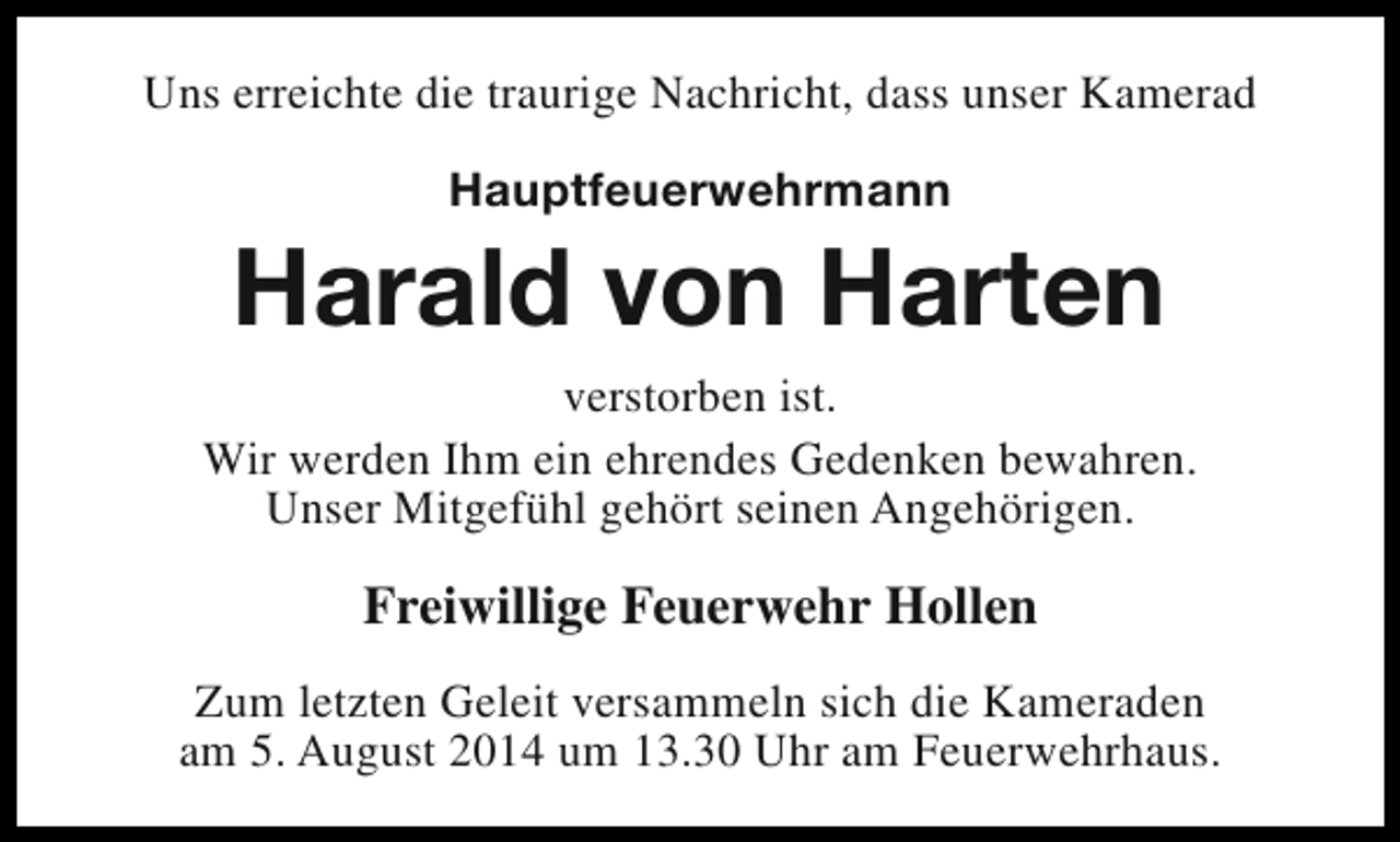 <p>Uns erreichte die traurige Nachricht, dass unser Kamerad<br />Hauptfeuerwehrmann</p><p>Harald von Harten<br />verstorben ist.<br />Wir werden Ihm ein ehrendes Gedenken bewahren.<br />Unser Mitgefühl gehört seinen Angehörigen.</p><p>Freiwillige Feuerwehr Hollen<br />Zum letzten Geleit versammeln sich die Kameraden<br />am 5. August 2014 um 13.30 Uhr am Feuerwehrhaus.</p>