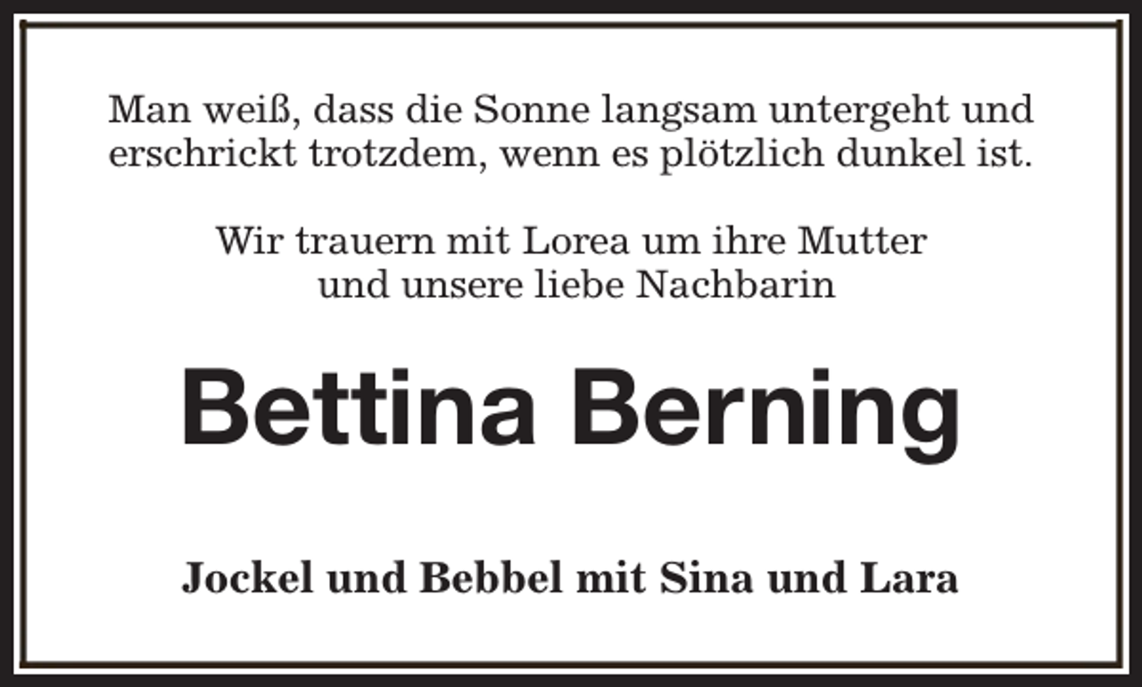 <p>Man weiß, dass die Sonne langsam untergeht und<br />erschrickt trotzdem, wenn es plötzlich dunkel ist.<br />Wir trauern mit Lorea um ihre Mutter<br />und unsere liebe Nachbarin</p><p>Bettina Berning<br />Jockel und Bebbel mit Sina und Lara</p>