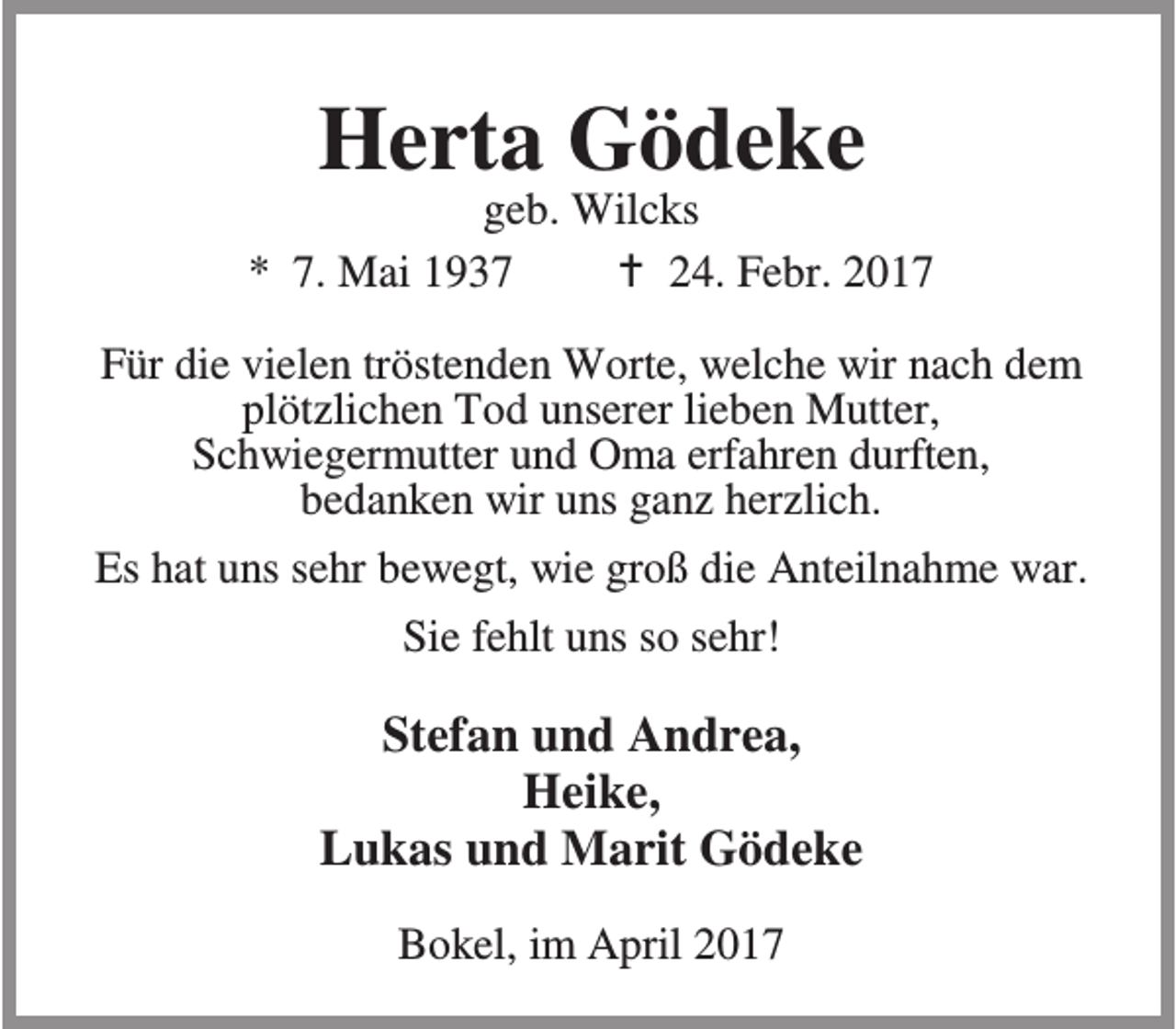 <p>Herta Gödeke</p><p>geb. Wilcks<br />* 7. Mai 1937<br />B 24. Febr. 2017<br />Für die vielen tröstenden Worte, welche wir nach dem<br />plötzlichen Tod unserer lieben Mutter,<br />Schwiegermutter und Oma erfahren durften,<br />bedanken wir uns ganz herzlich.<br />Es hat uns sehr bewegt, wie groß die Anteilnahme war.<br />Sie fehlt uns so sehr!</p><p>Stefan und Andrea,<br />Heike,<br />Lukas und Marit Gödeke<br />Bokel, im April 2017</p>