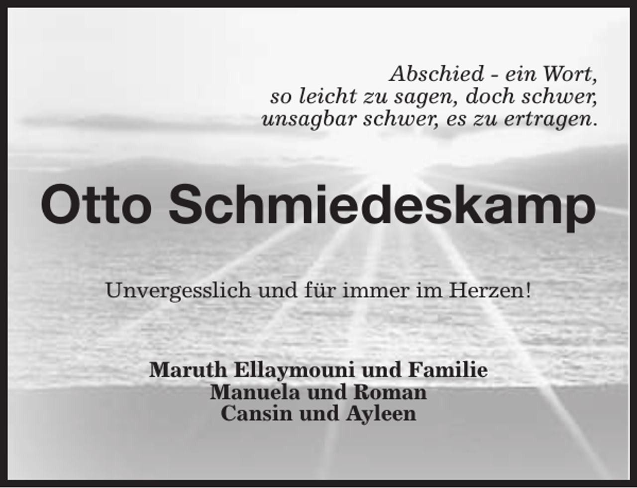 <p>Abschied - ein Wort,<br />so leicht zu sagen, doch schwer,<br />unsagbar schwer, es zu ertragen.</p><p>Otto Schmiedeskamp<br />Unvergesslich und für immer im Herzen!<br />Maruth Ellaymouni und Familie<br />Manuela und Roman<br />Cansin und Ayleen</p>