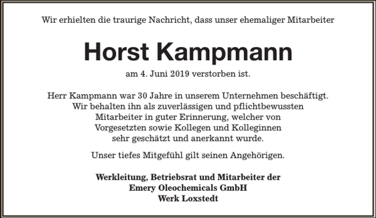 <p>Wir erhielten die traurige Nachricht, dass unser ehemaliger Mitarbeiter</p><p>Horst Kampmann<br />am 4. Juni 2019 verstorben ist.</p><p>Herr Kampmann war 30 Jahre in unserem Unternehmen beschäftigt.<br />Wir behalten ihn als zuverlässigen und pflichtbewussten<br />Mitarbeiter in guter Erinnerung, welcher von<br />Vorgesetzten sowie Kollegen und Kolleginnen<br />sehr geschätzt und anerkannt wurde.<br />Unser tiefes Mitgefühl gilt seinen Angehörigen.<br />Werkleitung, Betriebsrat und Mitarbeiter der<br />Emery Oleochemicals GmbH<br />Werk Loxstedt</p>