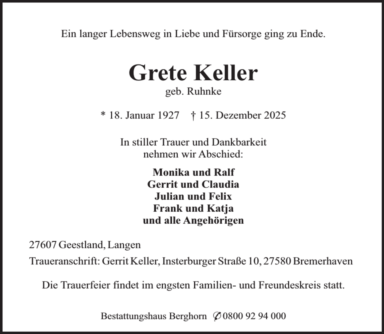<p>Ein langer Lebensweg in Liebe und Fürsorge ging zu Ende.</p><p>Grete Keller<br />geb. Ruhnke</p><p>* 18. Januar 1927</p><p>† 15. Dezember 2025</p><p>In stiller Trauer und Dankbarkeit<br />nehmen wir Abschied:<br />Monika und Ralf<br />Gerrit und Claudia<br />Julian und Felix<br />Frank und Katja<br />und alle Angehörigen<br />27607 Geestland, Langen<br />Traueranschrift: Gerrit Keller, Insterburger Straße 10, 27580 Bremerhaven<br />Die Trauerfeier findet im engsten Familien- und Freundeskreis statt.<br />Bestattungshaus Berghorn * 0800 92 94 000</p>