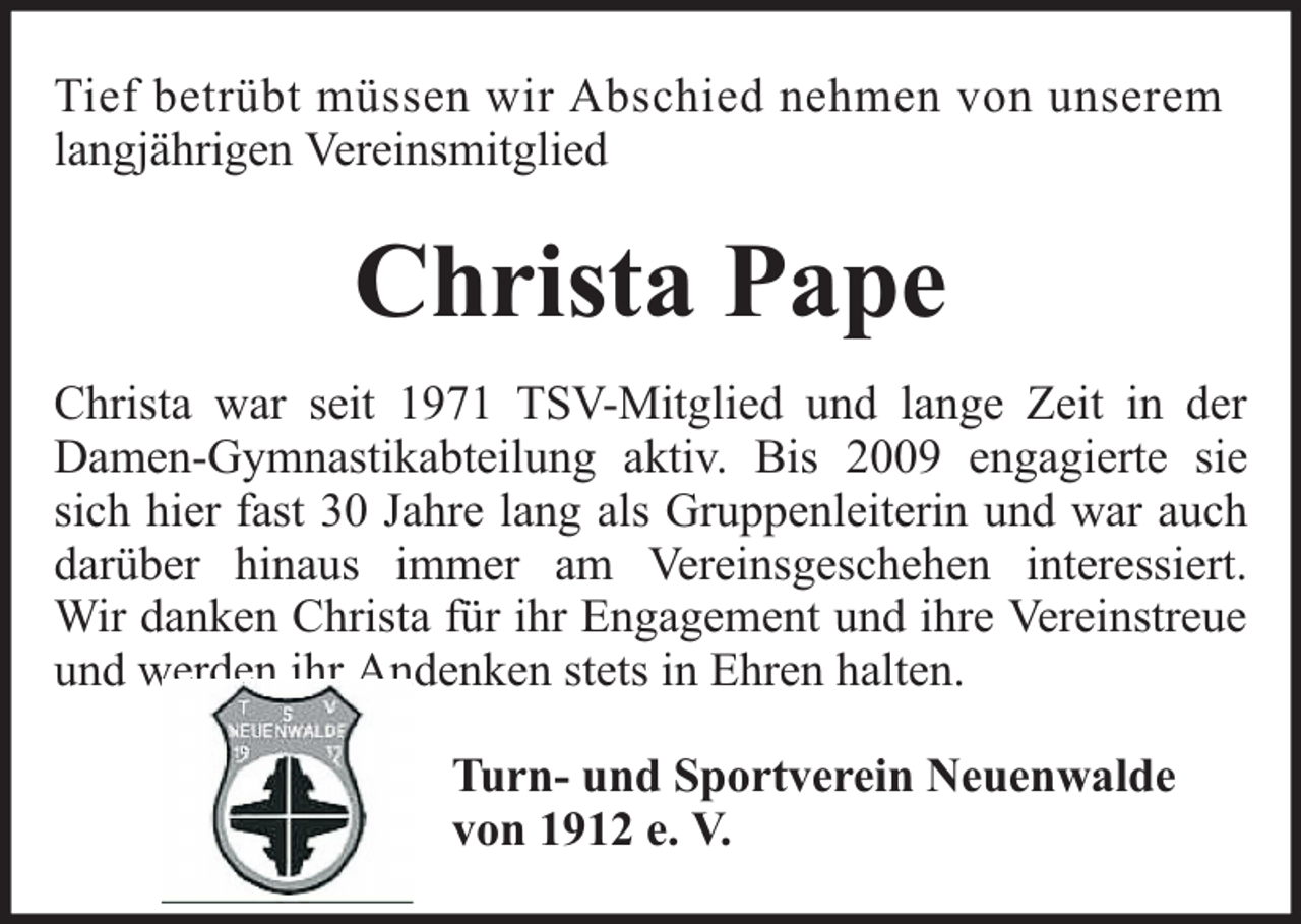 <p>Tief betrübt müssen wir Abschied nehmen von unserem<br />langjährigen Vereinsmitglied</p><p>Christa Pape<br />Christa war seit 1971 TSV-Mitglied und lange Zeit in der<br />Damen-Gymnastikabteilung aktiv. Bis 2009 engagierte sie<br />sich hier fast 30 Jahre lang als Gruppenleiterin und war auch<br />darüber hinaus immer am Vereinsgeschehen interessiert.<br />Wir danken Christa für ihr Engagement und ihre Vereinstreue<br />und werden ihr Andenken stets in Ehren halten.<br />Turn- und Sportverein Neuenwalde<br />von 1912 e. V.</p>