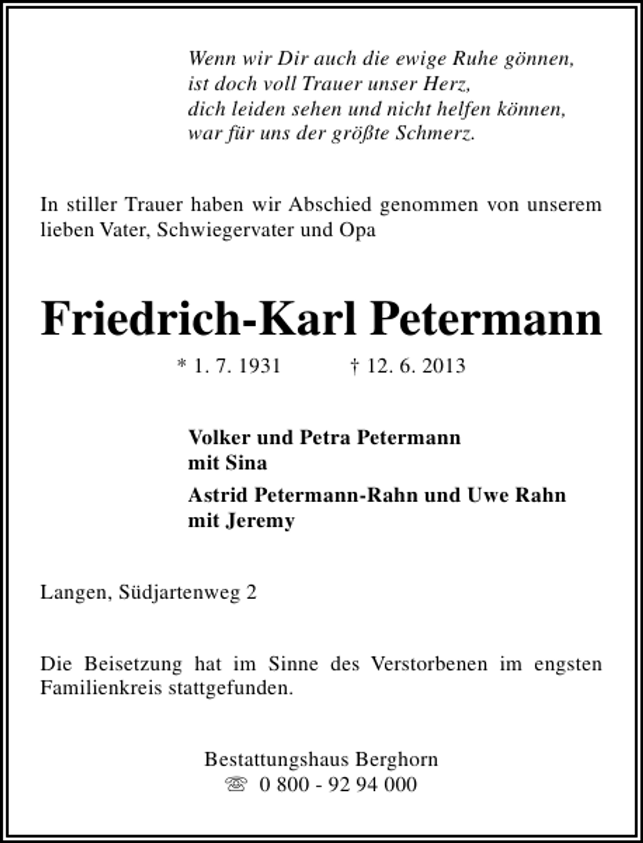 <p>Wenn wir Dir auch die ewige Ruhe gönnen,<br />ist doch voll Trauer unser Herz,<br />dich leiden sehen und nicht helfen können,<br />war für uns der größte Schmerz.<br />In stiller Trauer haben wir Abschied genommen von unserem<br />lieben Vater, Schwiegervater und Opa</p><p>Friedrich-Karl Petermann<br />* 1. 7. 1931</p><p>† 12. 6. 2013</p><p>Volker und Petra Petermann<br />mit Sina<br />Astrid Petermann-Rahn und Uwe Rahn<br />mit Jeremy<br />Langen, Südjartenweg 2<br />Die Beisetzung hat im Sinne des Verstorbenen im engsten<br />Familienkreis stattgefunden.<br />Bestattungshaus Berghorn<br />s 0 800 - 92 94 000</p>