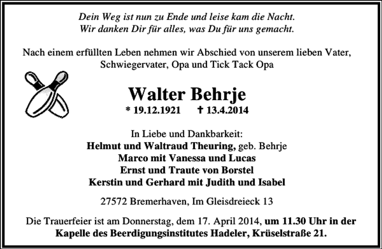 <p>Dein Weg ist nun zu Ende und leise kam die Nacht.<br />Wir danken Dir für alles, was Du für uns gemacht.<br />Nach einem erfüllten Leben nehmen wir Abschied von unserem lieben Vater,<br />Schwiegervater, Opa und Tick Tack Opa</p><p>Walter Behrje</p><p>* 19.12.1923.4.2014</p><p>In Liebe und Dankbarkeit:<br />Helmut und Waltraud Theuring, geb. Behrje<br />Marco mit Vanessa und Lucas<br />Ernst und Traute von Borstel<br />Kerstin und Gerhard mit Judith und Isabel<br />27572 Bremerhaven, Im Gleisdreieck 13<br />Die Trauerfeier ist am Donnerstag, dem 17. April 2014, um 11.30 Uhr in der<br />Kapelle des Beerdigungsinstitutes Hadeler, Krüselstraße 21.</p>