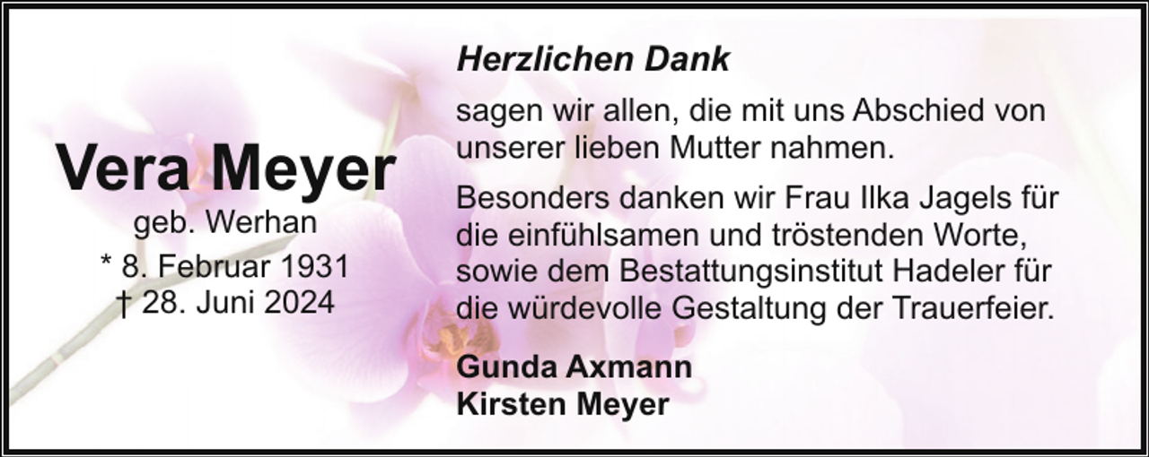 <p>Herzlichen Dank</p><p>Vera Meyer<br />geb. Werhan<br />* 8. Februar 1931<br />† 28. Juni 2024</p><p>sagen wir allen, die mit uns Abschied von<br />unserer lieben Mutter nahmen.<br />Besonders danken wir Frau Ilka Jagels für<br />die einfühlsamen und tröstenden Worte,<br />sowie dem Bestattungsinstitut Hadeler für<br />die würdevolle Gestaltung der Trauerfeier.<br />Gunda Axmann<br />Kirsten Meyer</p>