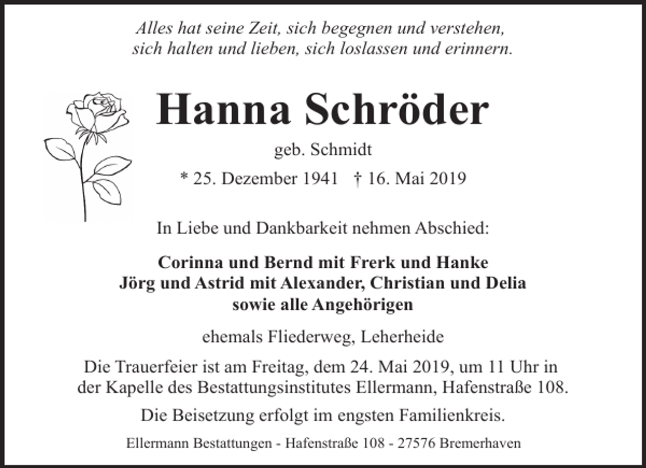 <p>Alles hat seine Zeit, sich begegnen und verstehen,<br />sich halten und lieben, sich loslassen und erinnern.</p><p>Hanna Schröder<br />geb. Schmidt</p><p>* 25. Dezember 1941 † 16. Mai 2019<br />In Liebe und Dankbarkeit nehmen Abschied:<br />Corinna und Bernd mit Frerk und Hanke<br />Jörg und Astrid mit Alexander, Christian und Delia<br />sowie alle Angehörigen<br />ehemals Fliederweg, Leherheide<br />Die Trauerfeier ist am Freitag, dem 24. Mai 2019, um 11 Uhr in<br />der Kapelle des Bestattungsinstitutes Ellermann, Hafenstraße 108.<br />Die Beisetzung erfolgt im engsten Familienkreis.<br />Ellermann Bestattungen - Hafenstraße 108 - 27576 Bremerhaven</p>