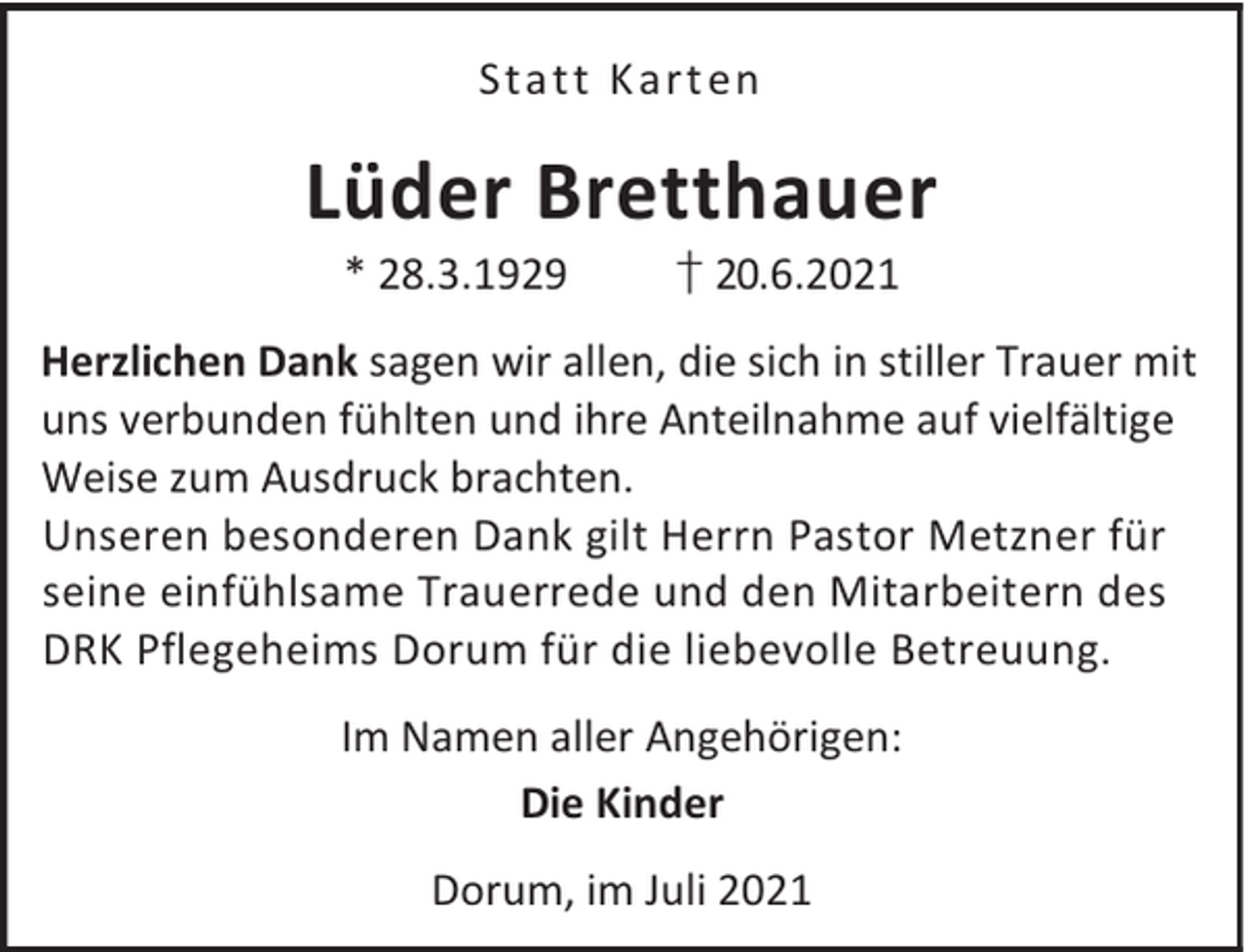 <p>Stat t K art en</p><p>Lüder Bretthauer<br />* 28.3.1929</p><p>† 20.6.2021</p><p>Herzlichen Dank sagen wir allen, die sich in stiller Trauer mit<br />uns verbunden fühlten und ihre Anteilnahme auf vielfältige<br />Weise zum Ausdruck brachten.<br />Unseren besonderen Dank gilt Herrn Pastor Metzner für<br />seine einfühlsame Trauerrede und den Mitarbeitern des<br />DRK Pflegeheims Dorum für die liebevolle Betreuung.<br />Im Namen aller Angehörigen:<br />Die Kinder<br />Dorum, im Juli 2021</p>