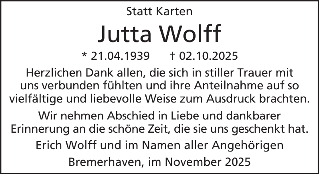 <p>Statt Karten</p><p>Jutta Wolff<br />* 21.04.1939<br />† 02.10.2025<br />Herzlichen Dank allen, die sich in stiller Trauer mit<br />uns verbunden fühlten und ihre Anteilnahme auf so<br />vielfältige und liebevolle Weise zum Ausdruck brachten.<br />Wir nehmen Abschied in Liebe und dankbarer<br />Erinnerung an die schöne Zeit, die sie uns geschenkt hat.<br />Erich Wolff und im Namen aller Angehörigen<br />Bremerhaven, im November 2025</p>