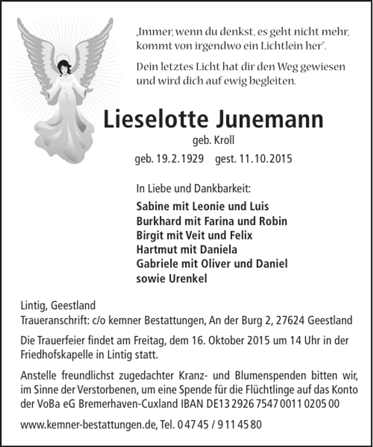 <p>„Immer, wenn du denkst, es geht nicht mehr,<br />kommt von irgendwo ein Lichtlein her“.<br />Dein letztes Licht hat dir den Weg gewiesen<br />und wird dich auf ewig begleiten.</p><p>Lieselotte Junemann<br />geb. Kroll</p><p>geb. 19.2.1929 gest. 11.10.2015<br />In Liebe und Dankbarkeit:<br />Sabine mit Leonie und Luis<br />Burkhard mit Farina und Robin<br />Birgit mit Veit und Felix<br />Hartmut mit Daniela<br />Gabriele mit Oliver und Daniel<br />sowie Urenkel<br />Lintig, Geestland<br />Traueranschrift: c/o kemner Bestattungen, An der Burg 2, 27624 Geestland<br />Die Trauerfeier findet am Freitag, dem 16. Oktober 2015 um 14 Uhr in der<br />Friedhofskapelle in Lintig statt.<br />Anstelle freundlichst zugedachter Kranz- und Blumenspenden bitten wir,<br />im Sinne der Verstorbenen, um eine Spende für die Flüchtlinge auf das Konto<br />der VoBa eG Bremerhaven-Cuxland IBAN DE13 2926 7547 0011 0205 00<br />www.kemner-bestattungen.de, Tel. 0 47 45 / 9 11 45 80</p>