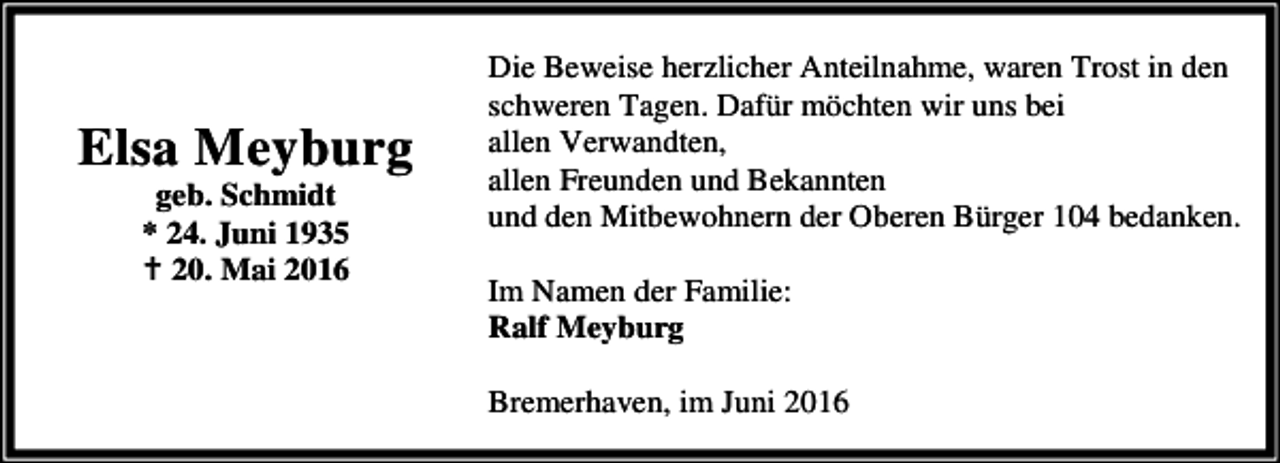 <p>Elsa Meyburg<br />geb. Schmidt<br />* 24. Juni 1935<br />B 20. Mai 2016</p><p>Die Beweise herzlicher Anteilnahme, waren Trost in den<br />schweren Tagen. Dafür möchten wir uns bei<br />allen Verwandten,<br />allen Freunden und Bekannten<br />und den Mitbewohnern der Oberen Bürger 104 bedanken.<br />Im Namen der Familie:<br />Ralf Meyburg<br />Bremerhaven, im Juni 2016</p>