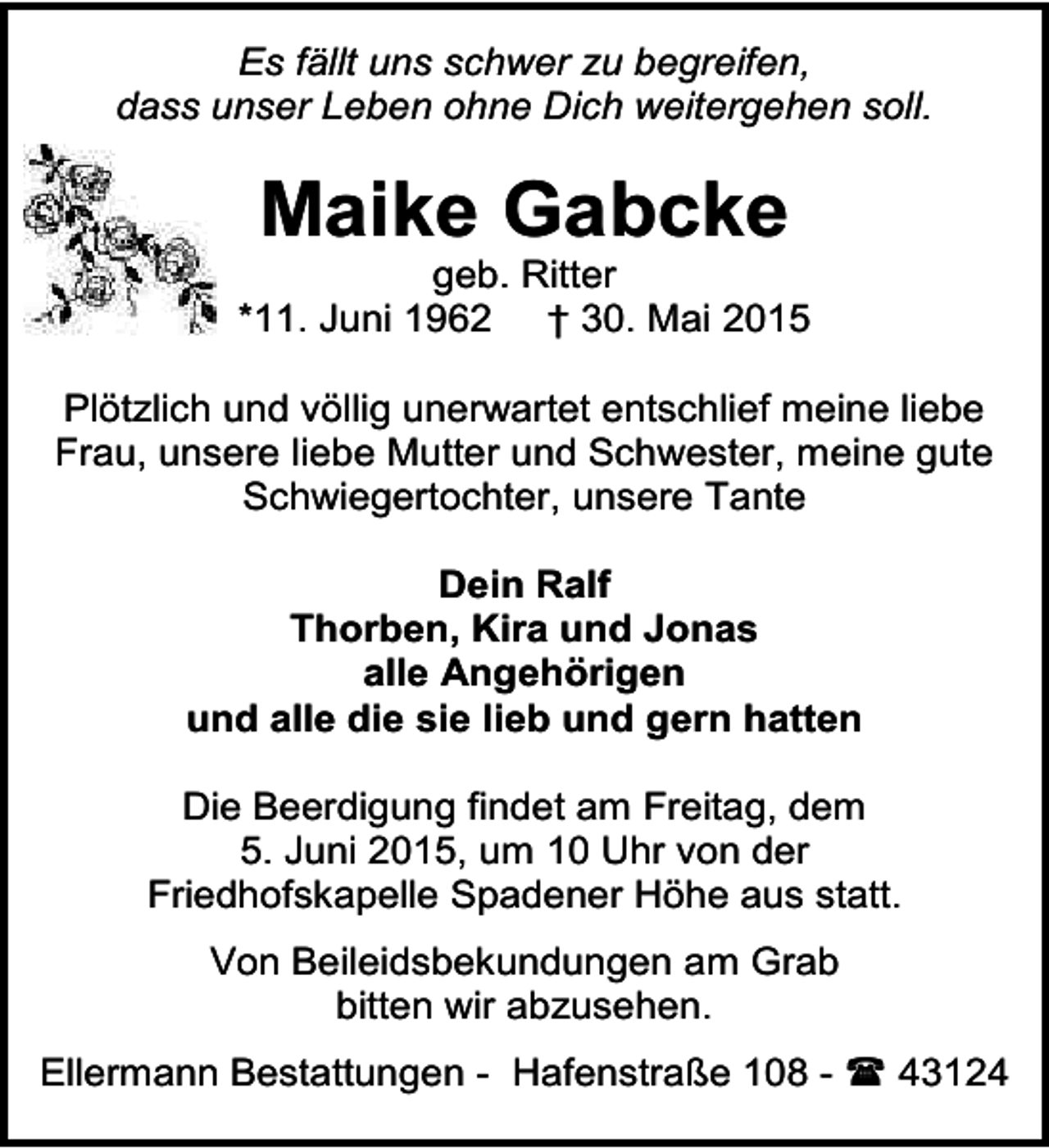 <p>Es fällt uns schwer zu begreifen,<br />dass unser Leben ohne Dich weitergehen soll.</p><p>Maike Gabcke</p><p>geb. Ritter<br />*11. Juni 1962 † 30. Mai 2015<br />Plötzlich und völlig unerwartet entschlief meine liebe<br />Frau, unsere liebe Mutter und Schwester, meine gute<br />Schwiegertochter, unsere Tante<br />Dein Ralf<br />Thorben, Kira und Jonas<br />alle Angehörigen<br />und alle die sie lieb und gern hatten<br />Die Beerdigung findet am Freitag, dem<br />5. Juni 2015, um 10 Uhr von der<br />Friedhofskapelle Spadener Höhe aus statt.<br />Von Beileidsbekundungen am Grab<br />bitten wir abzusehen.<br />Ellermann Bestattungen - Hafenstraße 108 -  43124</p>