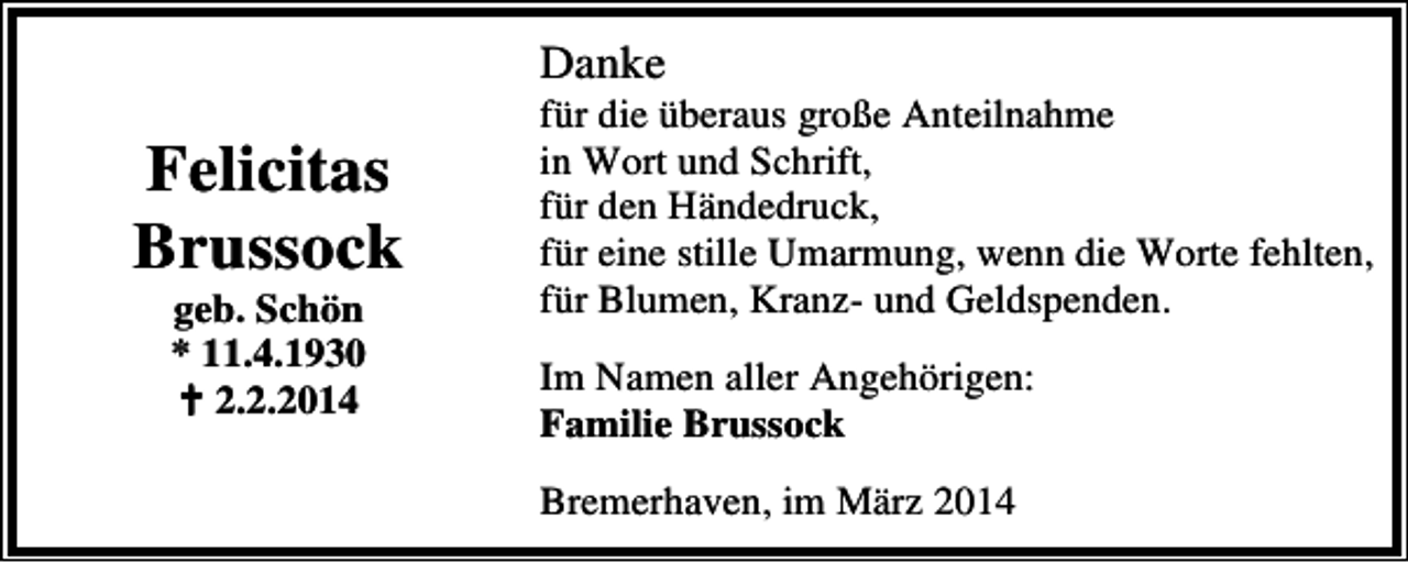 <p>Danke</p><p>Felicitas<br />Brussock<br />geb. Schön<br />* 11.4.1930<br />2.2.2014</p><p>für die überaus große Anteilnahme<br />in Wort und Schrift,<br />für den Händedruck,<br />für eine stille Umarmung, wenn die Worte fehlten,<br />für Blumen, Kranz- und Geldspenden.<br />Im Namen aller Angehörigen:<br />Familie Brussock<br />Bremerhaven, im März 2014</p>