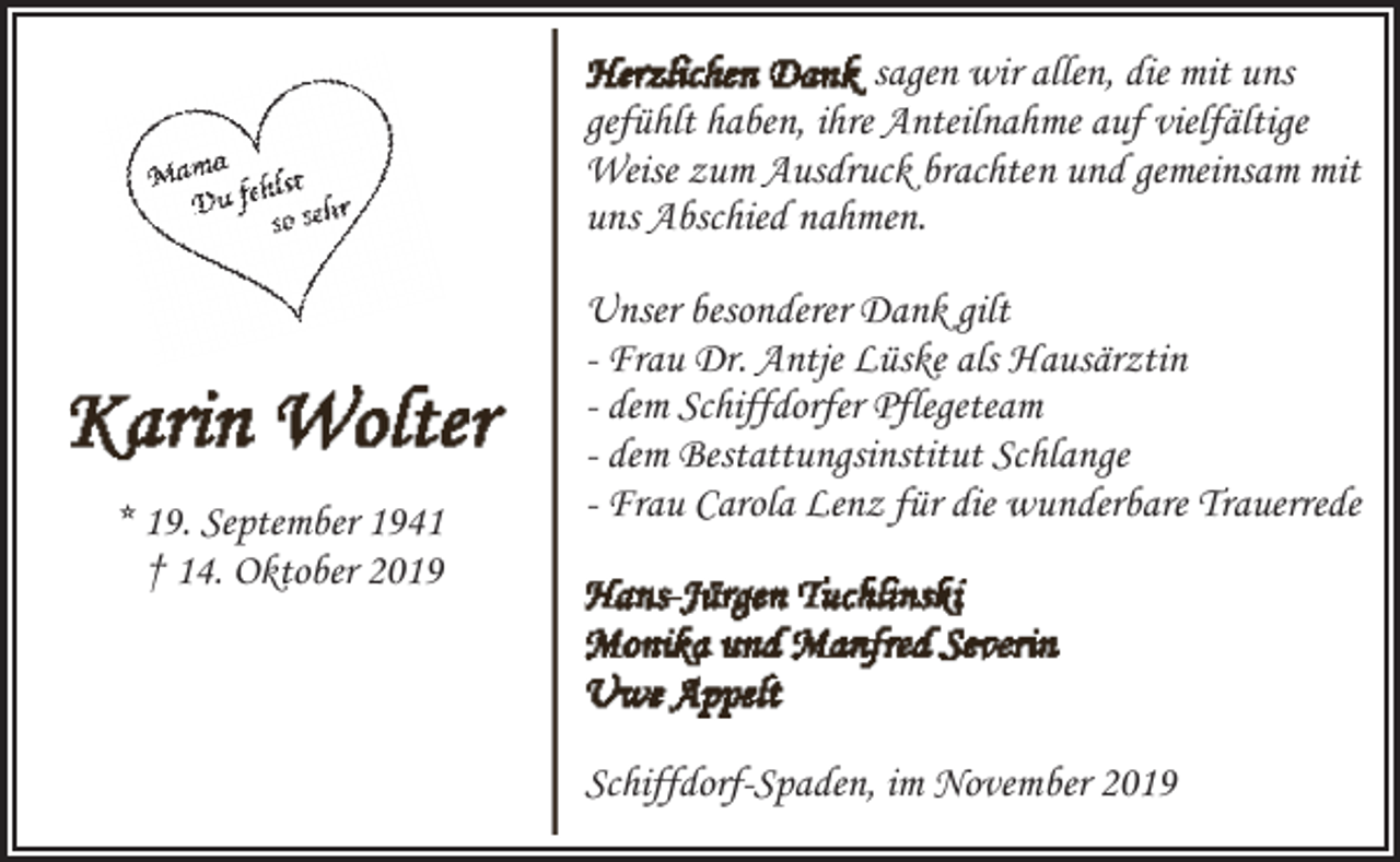 <p>sagen wir allen, die mit uns<br />gefühlt haben, ihre Anteilnahme auf vielfältige<br />Weise zum Ausdruck brachten und gemeinsam mit<br />uns Abschied nahmen.</p><p>* 19. September 1941<br />† 14. Oktober 2019</p><p>Unser besonderer Dank gilt<br />- Frau Dr. Antje Lüske als Hausärztin<br />- dem Schiffdorfer Pflegeteam<br />- dem Bestattungsinstitut Schlange<br />- Frau Carola Lenz für die wunderbare Trauerrede</p><p>Schiffdorf-Spaden, im November 2019</p>