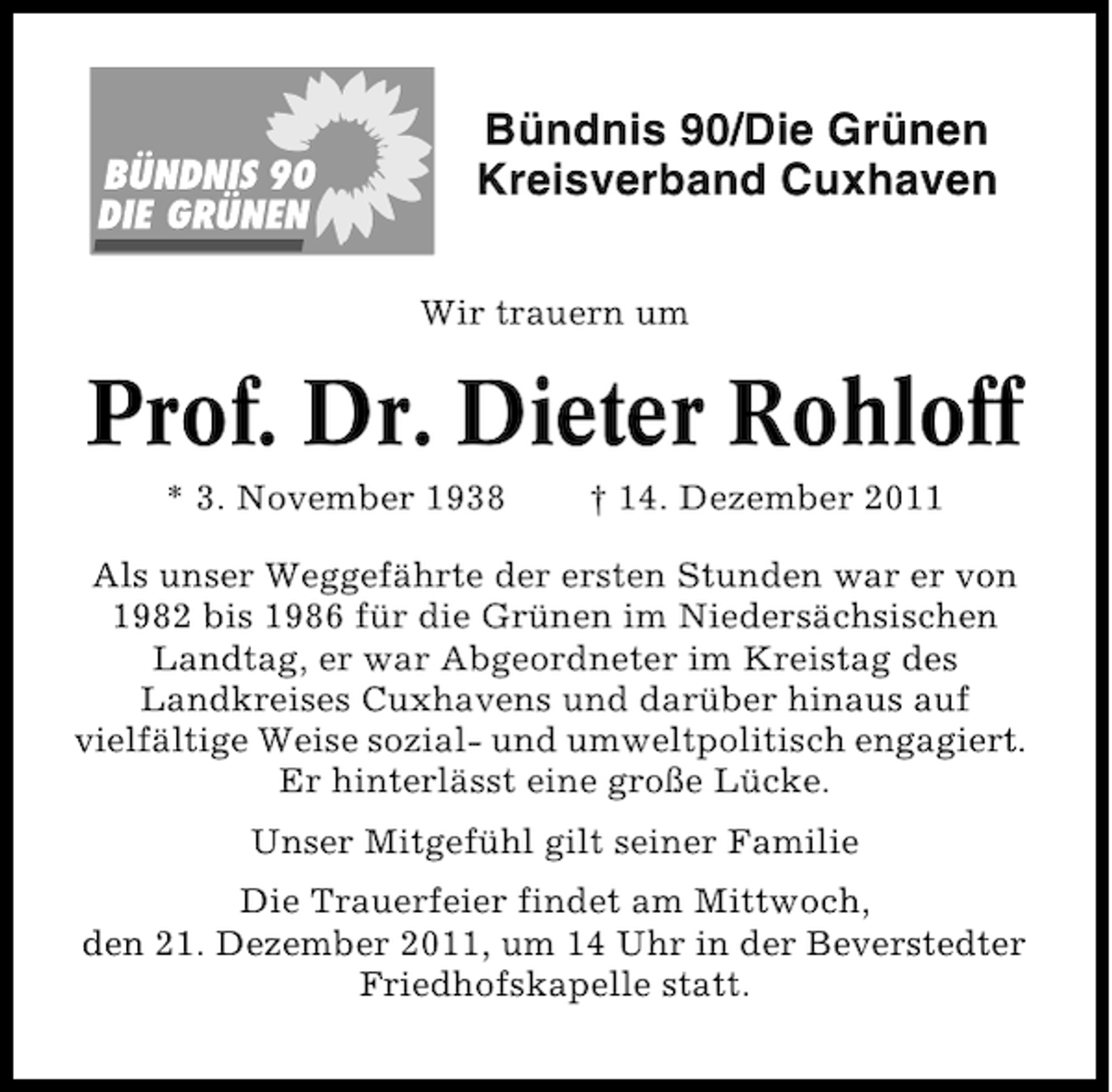 <p>Bündnis 90/Die Grünen<br />Kreisverband Cuxhaven<br />Wir trauern um</p><p>Prof. Dr. Dieter Rohloff<br />* 3. November 1938</p><p>† 14. Dezember 2011</p><p>Als unser Weggefährte der ersten Stunden war er von<br />1982 bis 1986 für die Grünen im Niedersächsischen<br />Landtag, er war Abgeordneter im Kreistag des<br />Landkreises Cuxhavens und darüber hinaus auf<br />vielfältige Weise sozial- und umweltpolitisch engagiert.<br />Er hinterlässt eine große Lücke.<br />Unser Mitgefühl gilt seiner Familie<br />Die Trauerfeier findet am Mittwoch,<br />den 21. Dezember 2011, um 14 Uhr in der Beverstedter<br />Friedhofskapelle statt.</p>