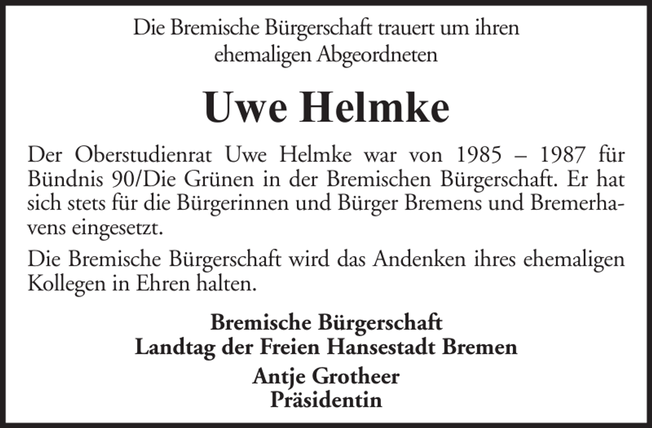 <p>Die Bremische Bürgerschaft trauert um ihren<br />ehemaligen Abgeordneten</p><p>Uwe Helmke<br />Der Oberstudienrat Uwe Helmke war von 1985 – 1987 für<br />Bündnis 90/Die Grünen in der Bremischen Bürgerschaft. Er hat<br />sich stets für die Bürgerinnen und Bürger Bremens und Bremerhavens eingesetzt.<br />Die Bremische Bürgerschaft wird das Andenken ihres ehemaligen<br />Kollegen in Ehren halten.<br />Bremische Bürgerschaft<br />Landtag der Freien Hansestadt Bremen<br />Antje Grotheer<br />Präsidentin</p>