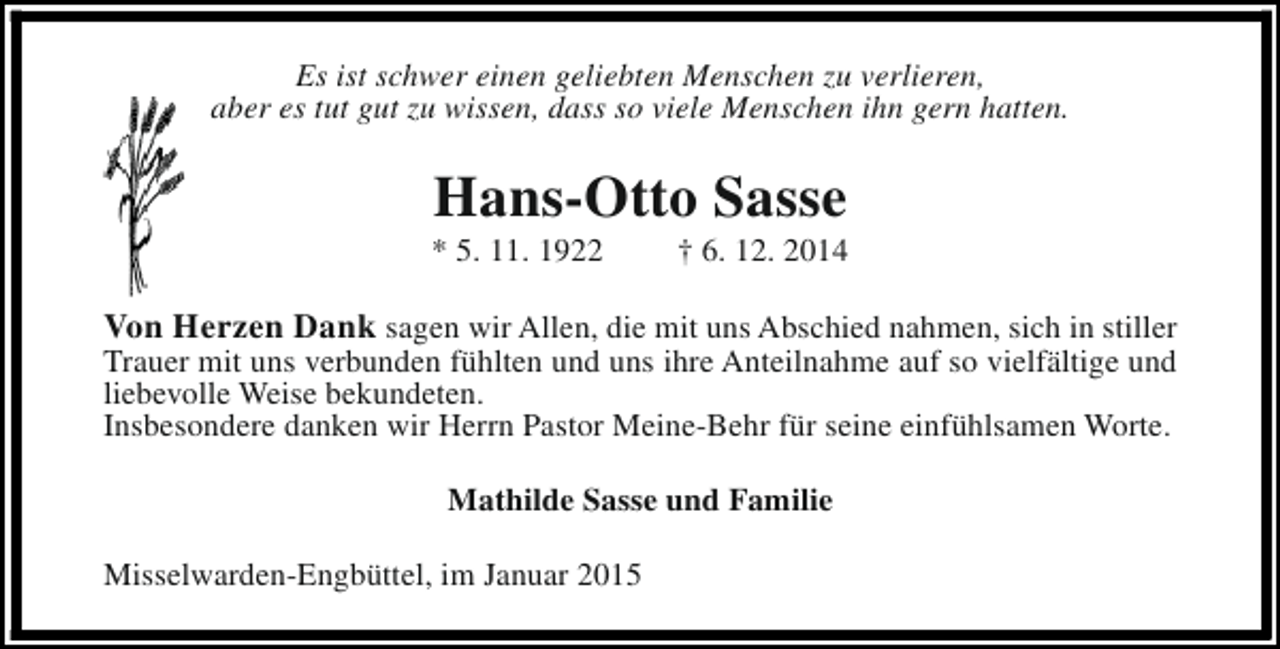 <p>Es ist schwer einen geliebten Menschen zu verlieren,<br />aber es tut gut zu wissen, dass so viele Menschen ihn gern hatten.</p><p>Hans-Otto Sasse</p><p>* 5. 11. 1922</p><p>† 6. 12. 2014</p><p>Von Herzen Dank sagen wir Allen, die mit uns Abschied nahmen, sich in stiller</p><p>Trauer mit uns verbunden fühlten und uns ihre Anteilnahme auf so vielfältige und<br />liebevolle Weise bekundeten.<br />Insbesondere danken wir Herrn Pastor Meine-Behr für seine einfühlsamen Worte.<br />Mathilde Sasse und Familie<br />Misselwarden-Engbüttel, im Januar 2015</p>