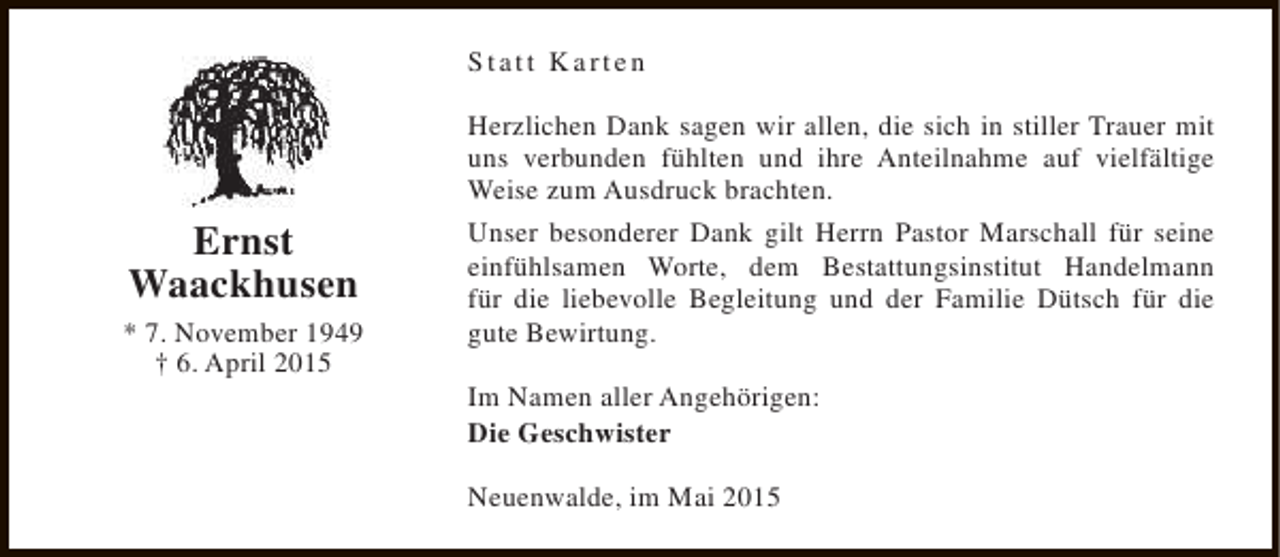 <p>Statt Karten</p><p>Ernst<br />Waackhusen<br />* 7. November 1949<br />† 6. April 2015</p><p>Herzlichen Dank sagen wir allen, die sich in stiller Trauer mit<br />uns verbunden fühlten und ihre Anteilnahme auf vielfältige<br />Weise zum Ausdruck brachten.<br />Unser besonderer Dank gilt Herrn Pastor Marschall für seine<br />einfühlsamen Worte, dem Bestattungsinstitut Handelmann<br />für die liebevolle Begleitung und der Familie Dütsch für die<br />gute Bewirtung.<br />Im Namen aller Angehörigen:<br />Die Geschwister<br />Neuenwalde, im Mai 2015</p>