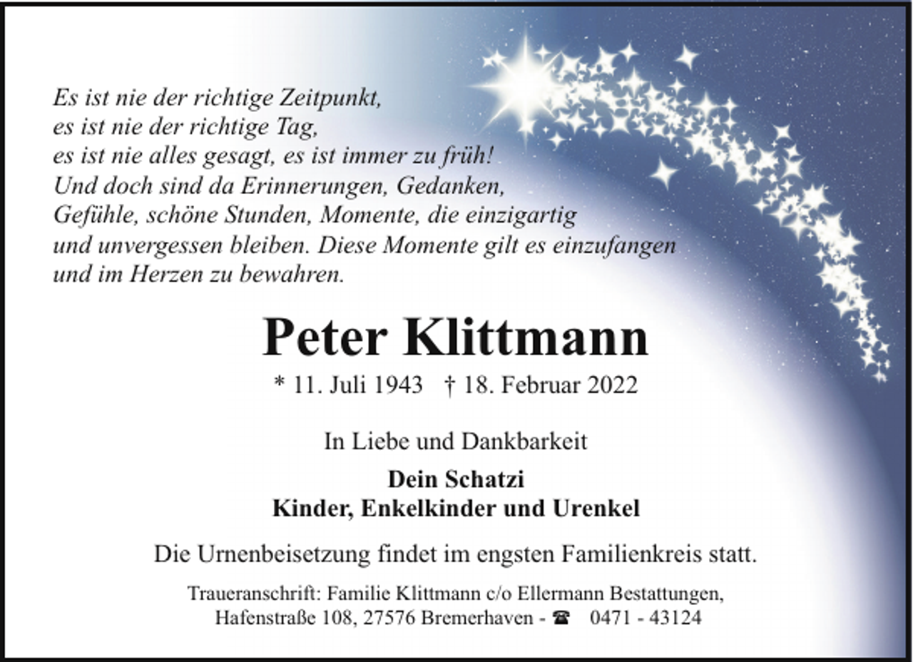 <p>Es ist nie der richtige Zeitpunkt,<br />es ist nie der richtige Tag,<br />es ist nie alles gesagt, es ist immer zu früh!<br />Und doch sind da Erinnerungen, Gedanken,<br />Gefühle, schöne Stunden, Momente, die einzigartig<br />und unvergessen bleiben. Diese Momente gilt es einzufangen<br />und im Herzen zu bewahren.</p><p>Peter Klittmann<br />* 11. Juli 1943 † 18. Februar 2022<br />In Liebe und Dankbarkeit<br />Dein Schatzi<br />Kinder, Enkelkinder und Urenkel<br />Die Urnenbeisetzung findet im engsten Familienkreis statt.<br />Traueranschrift: Familie Klittmann c/o Ellermann Bestattungen,<br />Hafenstraße 108, 27576 Bremerhaven - ( 0471 - 43124</p>