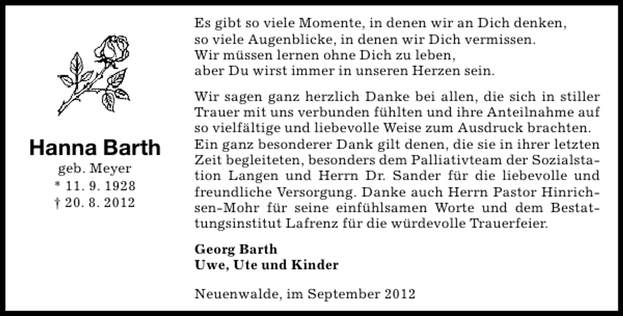 <p>Es gibt so viele Momente, in denen wir an Dich denken,<br />so viele Augenblicke, in denen wir Dich vermissen.<br />Wir müssen lernen ohne Dich zu leben,<br />aber Du wirst immer in unseren Herzen sein.</p><p>Hanna Barth<br />geb. Meyer<br />* 11. 9. 1928<br />† 20. 8. 2012</p><p>Wir sagen ganz herzlich Danke bei allen, die sich in stiller<br />Trauer mit uns verbunden fühlten und ihre Anteilnahme auf<br />so vielfältige und liebevolle Weise zum Ausdruck brachten.<br />Ein ganz besonderer Dank gilt denen, die sie in ihrer letzten<br />Zeit begleiteten, besonders dem Palliativteam der Sozialstation Langen und Herrn Dr. Sander für die liebevolle und<br />freundliche Versorgung. Danke auch Herrn Pastor Hinrichsen-Mohr für seine einfühlsamen Worte und dem Bestattungsinstitut Lafrenz für die würdevolle Trauerfeier.<br />Georg Barth<br />Uwe, Ute und Kinder<br />Neuenwalde, im September 2012</p>