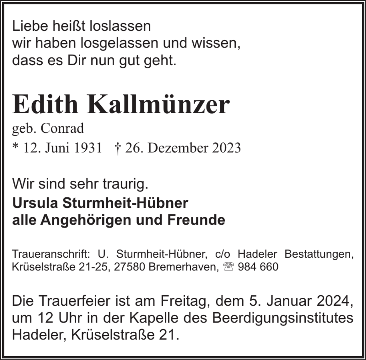 <p>Liebe heißt loslassen<br />wir haben losgelassen und wissen,<br />dass es Dir nun gut geht.</p><p>Edith Kallmünzer</p><p>geb. Conrad<br />* 12. Juni 1931 † 26. Dezember 2023<br />Wir sind sehr traurig.<br />Ursula Sturmheit-Hübner<br />alle Angehörigen und Freunde<br />Traueranschrift: U. Sturmheit-Hübner, c/o Hadeler Bestattungen,<br />Krüselstraße 21-25, 27580 Bremerhaven, ' 984 660</p><p>Die Trauerfeier ist am Freitag, dem 5. Januar 2024,<br />um 12 Uhr in der Kapelle des Beerdigungsinstitutes<br />Hadeler, Krüselstraße 21.</p>
