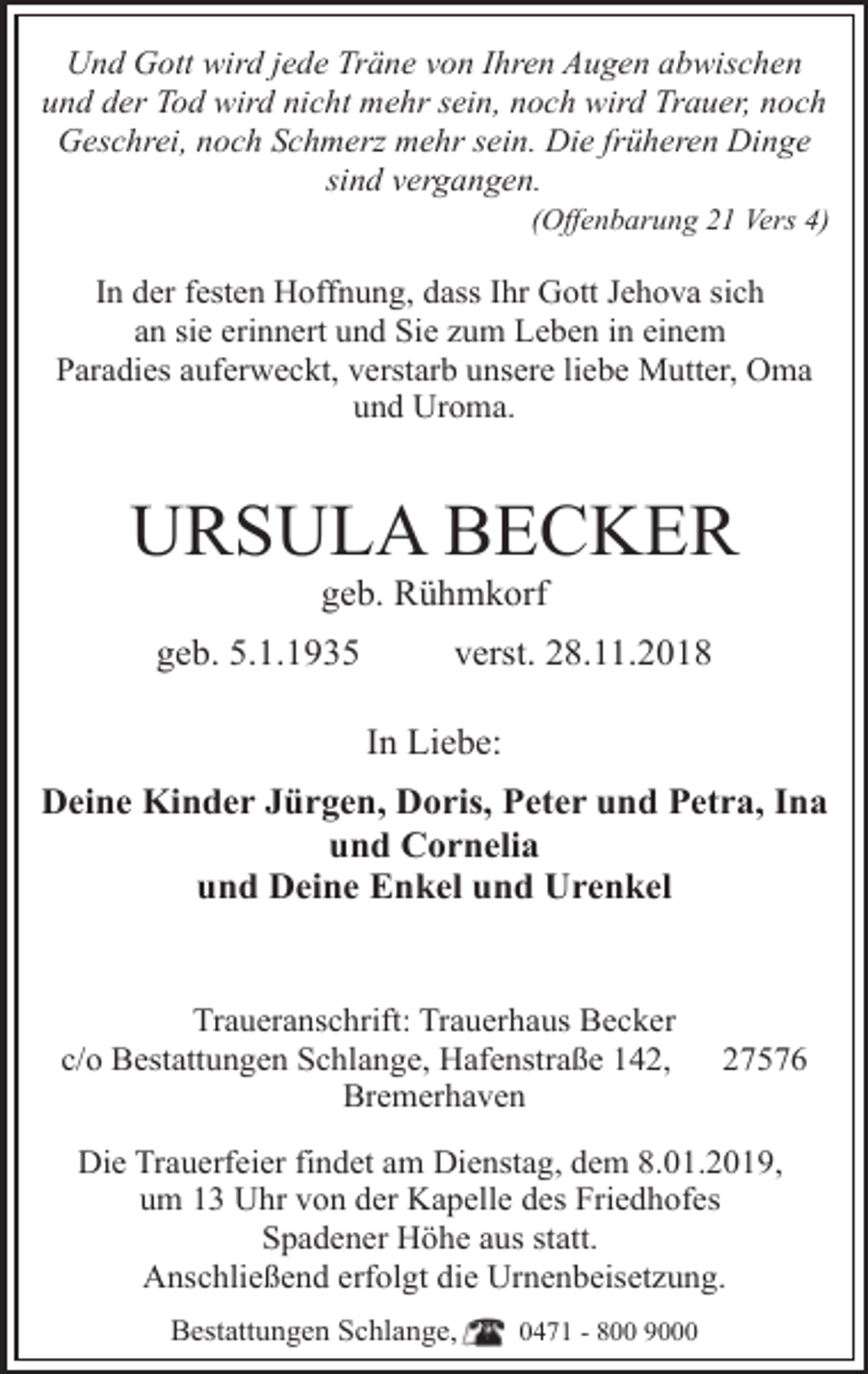 <p>Und Gott wird jede Träne von Ihren Augen abwischen<br />und der Tod wird nicht mehr sein, noch wird Trauer, noch<br />Geschrei, noch Schmerz mehr sein. Die früheren Dinge<br />sind vergangen.</p><p>(Offenbarung 21 Vers 4)</p><p>In der festen Hoffnung, dass Ihr Gott Jehova sich<br />an sie erinnert und Sie zum Leben in einem<br />Paradies auferweckt, verstarb unsere liebe Mutter, Oma<br />und Uroma.</p><p>URSULA BECKER<br />geb. Rühmkorf</p><p>geb. 5.1.1935</p><p>verst. 28.11.2018<br />In Liebe:</p><p>Deine Kinder Jürgen, Doris, Peter und Petra, Ina<br />und Cornelia<br />und Deine Enkel und Urenkel<br />Traueranschrift: Trauerhaus Becker<br />c/o Bestattungen Schlange, Hafenstraße 142,<br />Bremerhaven</p><p>27576</p><p>Die Trauerfeier findet am Dienstag, dem 8.01.2019,<br />um 13 Uhr von der Kapelle des Friedhofes<br />Spadener Höhe aus statt.<br />Anschließend erfolgt die Urnenbeisetzung.<br />Bestattungen Schlange,</p><p>0471 - 800 9000</p>