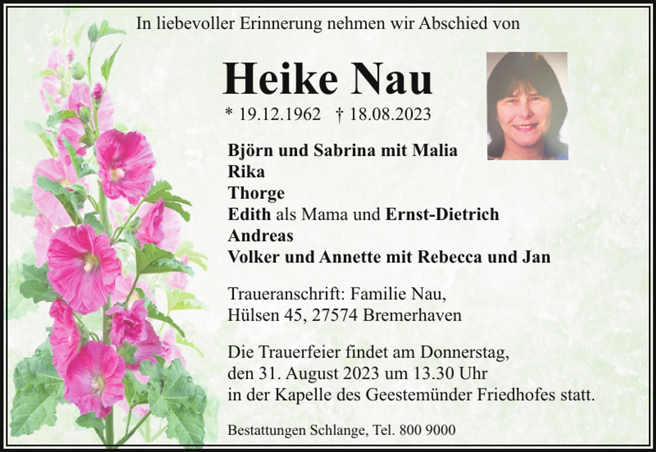 <p>In liebevoller Erinnerung nehmen wir Abschied von</p><p>Heike Nau<br />* 19.12.1962 † 18.08.2023</p><p>Björn und Sabrina mit Malia<br />Rika<br />Thorge<br />Edith als Mama und Ernst-Dietrich<br />Andreas<br />Volker und Annette mit Rebecca und Jan<br />Traueranschrift: Familie Nau,<br />Hülsen 45, 27574 Bremerhaven<br />Die Trauerfeier findet am Donnerstag,<br />den 31. August 2023 um 13.30 Uhr<br />in der Kapelle des Geestemünder Friedhofes statt.<br />Bestattungen Schlange, Tel. 800 9000</p>