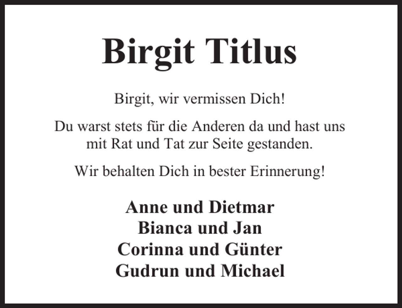 <p>Birgit Titlus<br />Birgit, wir vermissen Dich!<br />Du warst stets für die Anderen da und hast uns<br />mit Rat und Tat zur Seite gestanden.<br />Wir behalten Dich in bester Erinnerung!</p><p>Anne und Dietmar<br />Bianca und Jan<br />Corinna und Günter<br />Gudrun und Michael</p>