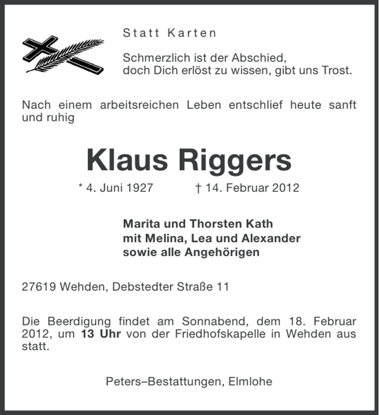 <p>Statt Karten<br />Schmerzlich ist der Abschied,<br />doch Dich erlöst zu wissen, gibt uns Trost.<br />Nach einem arbeitsreichen Leben entschlief heute sanft<br />und ruhig</p><p>Klaus Riggers<br />* 4. Juni 1927</p><p>† 14. Februar 2012</p><p>Marita und Thorsten Kath<br />mit Melina, Lea und Alexander<br />sowie alle Angehörigen<br />27619 Wehden, Debstedter Straße 11<br />Die Beerdigung findet am Sonnabend, dem 18. Februar<br />2012, um 13 Uhr von der Friedhofskapelle in Wehden aus<br />statt.<br />Peters–Bestattungen, Elmlohe</p>