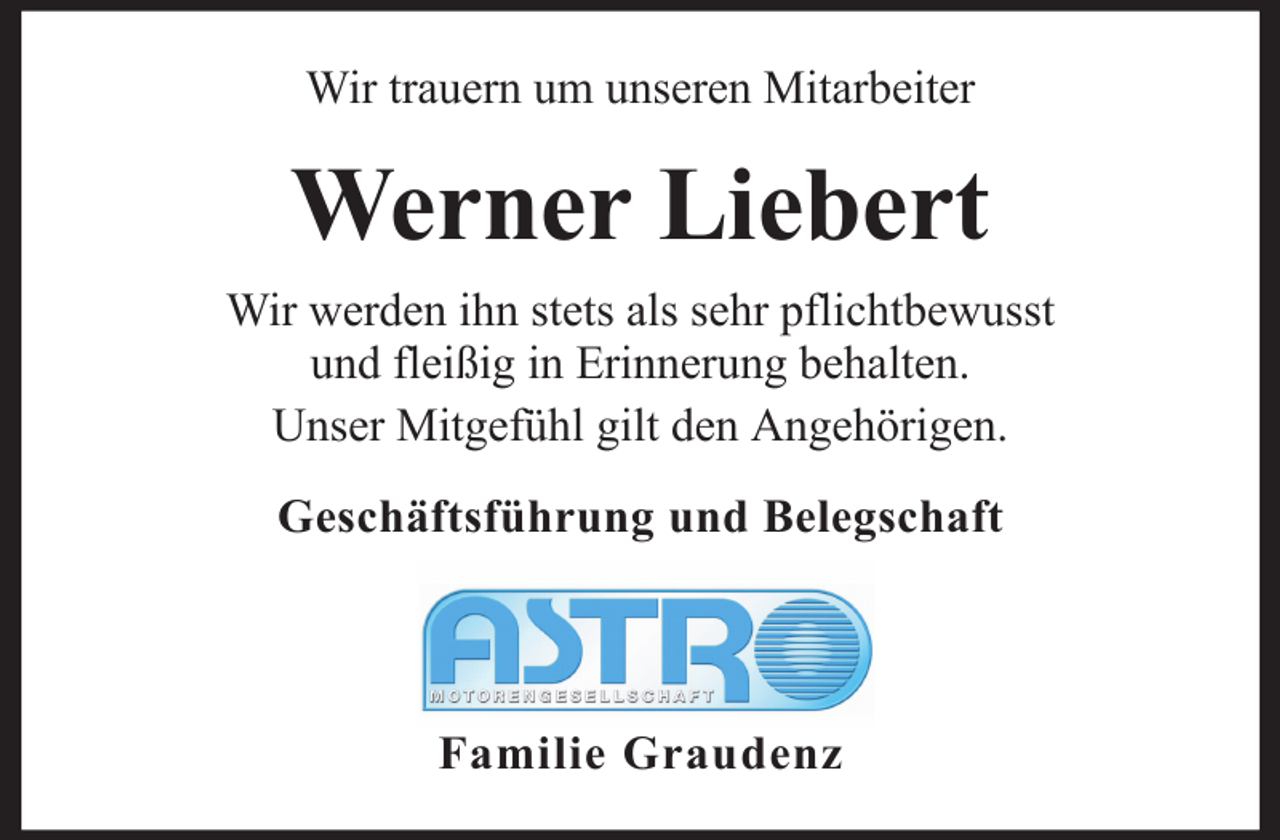 <p>Wir trauern um unseren Mitarbeiter</p><p>Werner Liebert<br />Wir werden ihn stets als sehr pflichtbewusst<br />und fleißig in Erinnerung behalten.<br />Unser Mitgefühl gilt den Angehörigen.<br />Geschäftsführung und Belegschaft</p><p>Familie Graudenz</p>