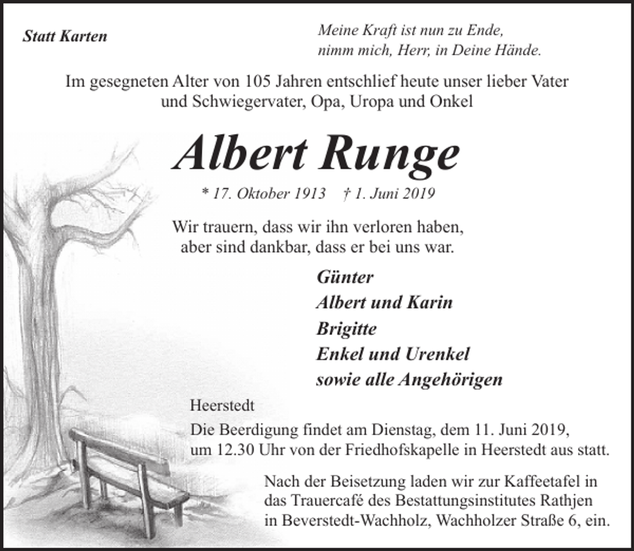 <p>Statt Karten</p><p>Meine Kraft ist nun zu Ende,<br />nimm mich, Herr, in Deine Hände.</p><p>Im gesegneten Alter von 105 Jahren entschlief heute unser lieber Vater<br />und Schwiegervater, Opa, Uropa und Onkel</p><p>Albert Runge<br />* 17. Oktober 1913 † 1. Juni 2019</p><p>Wir trauern, dass wir ihn verloren haben,<br />aber sind dankbar, dass er bei uns war.</p><p>Günter<br />Albert und Karin<br />Brigitte<br />Enkel und Urenkel<br />sowie alle Angehörigen<br />Heerstedt<br />Die Beerdigung findet am Dienstag, dem 11. Juni 2019,<br />um 12.30 Uhr von der Friedhofskapelle in Heerstedt aus statt.<br />Nach der Beisetzung laden wir zur Kaffeetafel in<br />das Trauercafé des Bestattungsinstitutes Rathjen<br />in Beverstedt-Wachholz, Wachholzer Straße 6, ein.</p>