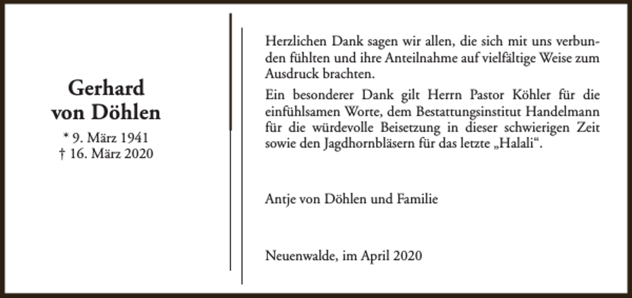 <p>Gerhard<br />von Döhlen<br />* 9. März 1941<br />† 16. März 2020</p><p>Herzlichen Dank sagen wir allen, die sich mit uns verbunden fühlten und ihre Anteilnahme auf vielfältige Weise zum<br />Ausdruck brachten.<br />Ein besonderer Dank gilt Herrn Pastor Köhler für die<br />einfühlsamen Worte, dem Bestattungsinstitut Handelmann<br />für die würdevolle Beisetzung in dieser schwierigen Zeit<br />sowie den Jagdhornbläsern für das letzte „Halali“.</p><p>Antje von Döhlen und Familie</p><p>Neuenwalde, im April 2020</p>