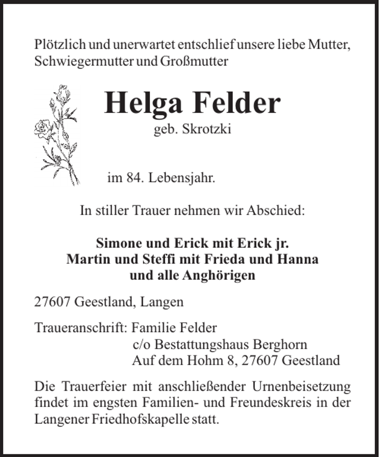 <p>Plötzlich und unerwartet entschlief unsere liebe Mutter,<br />Schwiegermutter und Großmutter</p><p>Helga Felder<br />geb. Skrotzki<br />im 84. Lebensjahr.<br />In stiller Trauer nehmen wir Abschied:<br />Simone und Erick mit Erick jr.<br />Martin und Steffi mit Frieda und Hanna<br />und alle Anghörigen<br />27607 Geestland, Langen<br />Traueranschrift: Familie Felder<br />c/o Bestattungshaus Berghorn<br />Auf dem Hohm 8, 27607 Geestland<br />Die Trauerfeier mit anschließender Urnenbeisetzung<br />findet im engsten Familien- und Freundeskreis in der<br />Langener Friedhofskapelle statt.</p>