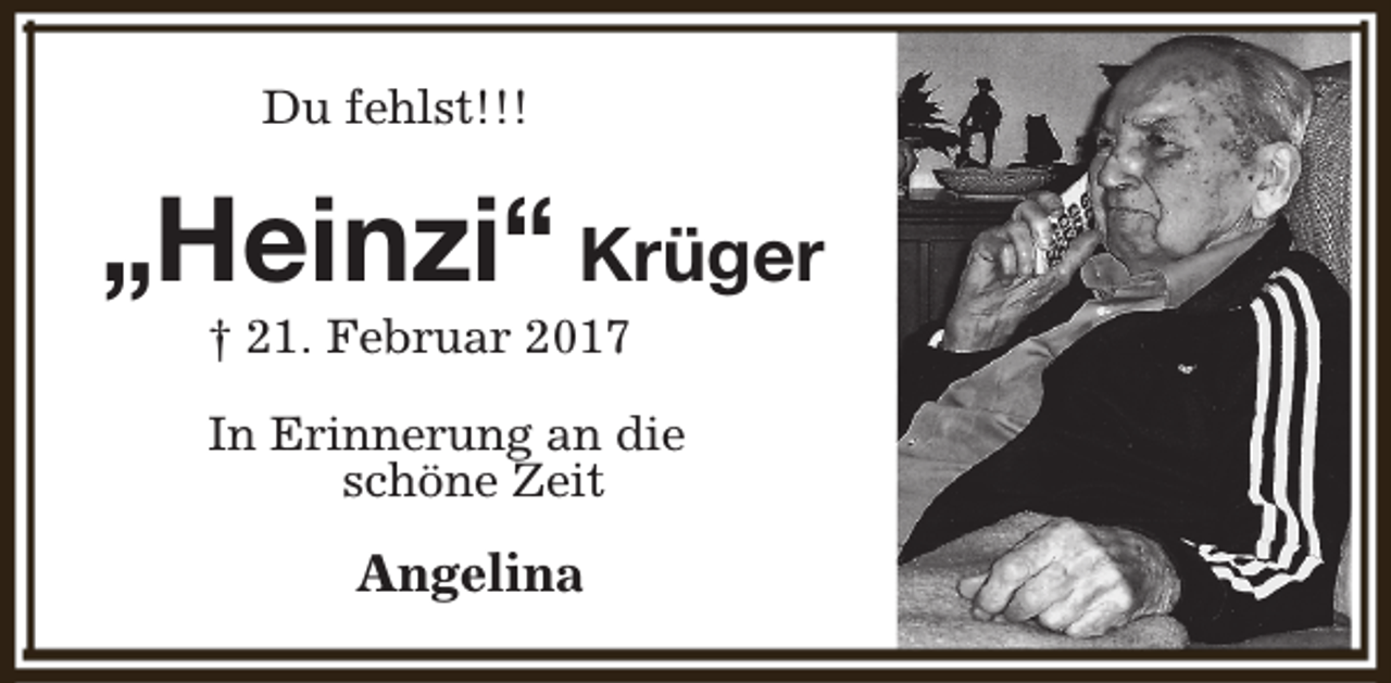 <p>Du fehlst!!!</p><p>„Heinzi“ Krüger<br />† 21. Februar 2017</p><p>In Erinnerung an die<br />schöne Zeit</p><p>Angelina</p>