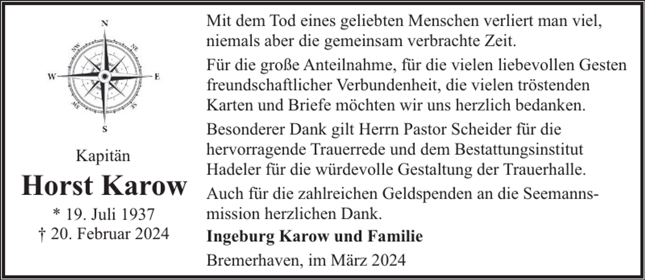 <p>Kapitän</p><p>Horst Karow<br />* 19. Juli 1937<br />† 20. Februar 2024</p><p>Mit dem Tod eines geliebten Menschen verliert man viel,<br />niemals aber die gemeinsam verbrachte Zeit.<br />Für die große Anteilnahme, für die vielen liebevollen Gesten<br />freundschaftlicher Verbundenheit, die vielen tröstenden<br />Karten und Briefe möchten wir uns herzlich bedanken.<br />Besonderer Dank gilt Herrn Pastor Scheider für die<br />hervorragende Trauerrede und dem Bestattungsinstitut<br />Hadeler für die würdevolle Gestaltung der Trauerhalle.<br />Auch für die zahlreichen Geldspenden an die Seemannsmission herzlichen Dank.<br />Ingeburg Karow und Familie<br />Bremerhaven, im März 2024</p>