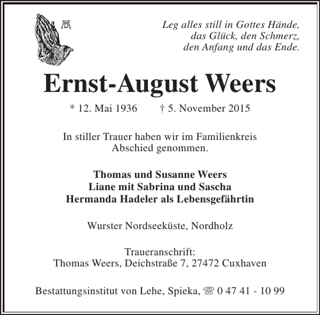 <p>Leg alles still in Gottes Hände,<br />das Glück, den Schmerz,<br />den Anfang und das Ende.</p><p>Ernst-August Weers<br />* 12. Mai 1936</p><p>† 5. November 2015</p><p>In stiller Trauer haben wir im Familienkreis<br />Abschied genommen.<br />Thomas und Susanne Weers<br />Liane mit Sabrina und Sascha<br />Hermanda Hadeler als Lebensgefährtin<br />Wurster Nordseeküste, Nordholz<br />Traueranschrift:<br />Thomas Weers, Deichstraße 7, 27472 Cuxhaven<br />Bestattungsinstitut von Lehe, Spieka, s 0 47 41 - 10 99</p>
