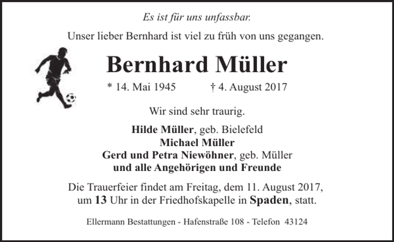 <p>Es ist für uns unfassbar.<br />Unser lieber Bernhard ist viel zu früh von uns gegangen.</p><p>Bernhard Müller<br />* 14. Mai 1945</p><p>† 4. August 2017</p><p>Wir sind sehr traurig.<br />Hilde Müller, geb. Bielefeld<br />Michael Müller<br />Gerd und Petra Niewöhner, geb. Müller<br />und alle Angehörigen und Freunde<br />Die Trauerfeier findet am Freitag, dem 11. August 2017,<br />um 13 Uhr in der Friedhofskapelle in Spaden, statt.<br />Ellermann Bestattungen - Hafenstraße 108 - Telefon 43124</p>