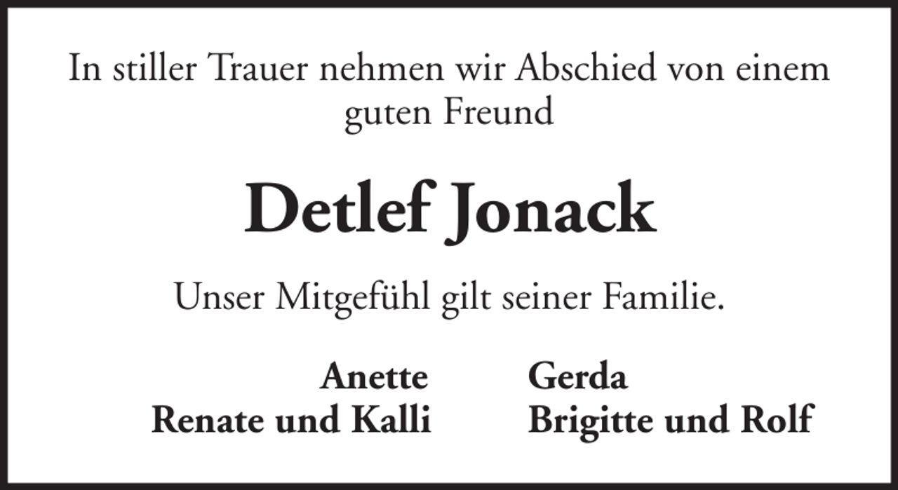 <p>In stiller Trauer nehmen wir Abschied von einem<br />guten Freund</p><p>Detlef Jonack<br />Unser Mitgefühl gilt seiner Familie.<br />Anette<br />Renate und Kalli</p><p>Gerda<br />Brigitte und Rolf</p>