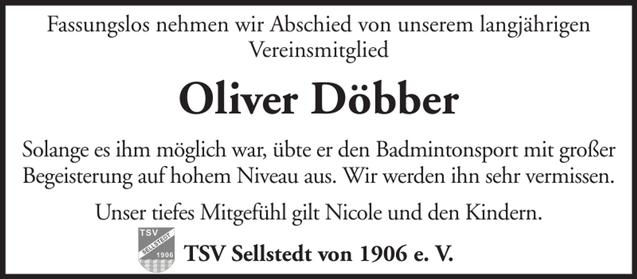 <p>Fassungslos nehmen wir Abschied von unserem langjährigen<br />Vereinsmitglied</p><p>Oliver Döbber<br />Solange es ihm möglich war, übte er den Badmintonsport mit großer<br />Begeisterung auf hohem Niveau aus. Wir werden ihn sehr vermissen.<br />Unser tiefes Mitgefühl gilt Nicole und den Kindern.<br />TSV Sellstedt von 1906 e. V.</p>