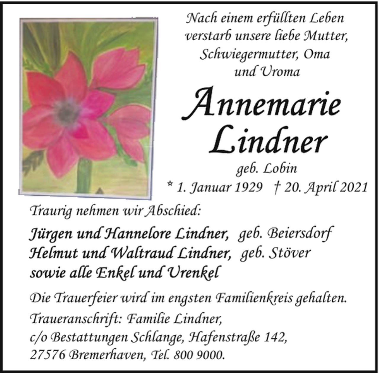 <p>Nach einem erfüllten Leben<br />verstarb unsere liebe Mutter,<br />Schwiegermutter, Oma<br />und Uroma</p><p>geb. Lobin<br />* 1. Januar 1929 † 20. April 2021<br />Traurig nehmen wir Abschied:</p><p>geb. Beiersdorf<br />geb. Stöver<br />Die Trauerfeier wird im engsten Familienkreis gehalten.<br />Traueranschrift: Familie Lindner,<br />c/o Bestattungen Schlange, Hafenstraße 142,<br />27576 Bremerhaven, Tel. 800 9000.</p>