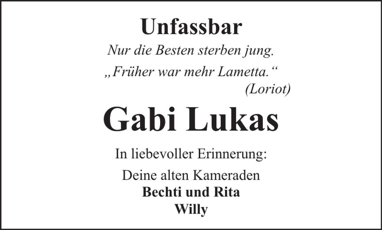<p>Unfassbar</p><p>Nur die Besten sterben jung.<br />„Früher war mehr Lametta.“<br />(Loriot)</p><p>Gabi Lukas<br />In liebevoller Erinnerung:<br />Deine alten Kameraden<br />Bechti und Rita<br />Willy</p>